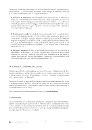 14J. J. Alcarria - ISBN: 978-84-691-1809-2 Contabilidad Financiera I - 2008/2009 - UJI
Las personas, empresas e instituciones usan la información contable para la toma de decisio-
nes con relación a su patrimonio y sus actividades. Existen tres tipos de decisiones básicas que
de una forma u otra realizan todas las unidades económicas:
1. Decisiones de ﬁnanciación. Se trata de decisiones relacionadas con la obtención de
fondos por parte de terceros. Los informes contables deben proporcionar la información
necesaria para contestar a preguntas tales como: ¿debo pedir prestado o no?, ¿qué importe
solicitar?, ¿a qué entidad ﬁnanciera?, ¿qué modalidad de deuda es más adecuada?, ¿tengo
capacidad para endeudarme?, ¿podré pagar los intereses correspondientes y devolver el
importe principal solicitado?, etc.
2. Decisiones de inversión. Se trata de decisiones relacionadas con la inversión de los re-
cursos ﬁnancieros disponibles. Los informes contables deben proporcionar la información
necesaria para contestar a preguntas tales como: ¿es conveniente sustituir la maquinaria
actual por otra más eﬁciente?, ¿debo ampliar el negocio adquiriendo más locales o fábri-
cas?, ¿si tengo fondos disponibles en qué empresa debo invertir?, ¿qué empresa es más
rentable?, ¿qué empresa está menos endeudada y es más solvente?, ¿qué empresa genera
más beneﬁcios?, etc.
3. Decisiones operativas. Se trata de decisiones relacionadas con la gestión diaria de
los negocios y las actividades. Los informes contables deben proporcionar la información
necesaria para contestar a preguntas tales como: ¿qué actividades de las que realiza mi
empresa debo potenciar?, ¿y cuáles debo cancelar?, ¿qué clientes son más rentables?, ¿debo
contratar más personal?, ¿con qué bancos es mejor operar?, etc.
1.4. USUARIOS DE LA INFORMACIÓN CONTABLE
El objetivo general de la contabilidad de proporcionar información útil para la toma de deci-
siones se materializa en satisfacer las necesidades de determinados usuarios, que son los que
en última instancia determinan dichos objetivos a conseguir y requisitos concretos que cabe
exigir a la información a su disposición.
El concepto de usuario de la contabilidad abarca tanto a los usuarios actuales, que son los que
en un preciso momento precisan y utilizan la información que se les proporciona, como a los
usuarios potenciales, es decir a todos aquellos que en un futuro podrían necesitarla aunque en
esos momentos no sea de su interés.
Estos usuarios de la contabilidad pueden clasiﬁcarse en externos e internos.
Usuarios externos
Los usuarios externos son aquellos (personas, empresas u otros) a los que la información con-
table les viene dada, no participan ni directa ni indirectamente en la elaboración de la misma
y toman decisiones de carácter externo a la empresa tanto de inversión como de ﬁnanciación.
Normalmente no disponen de más información que la que la empresa está obligada a propor-
cionar por ley, o voluntariamente quiera darles.
 