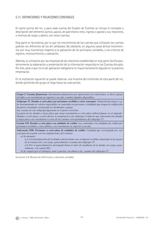 150J. J. Alcarria - ISBN: 978-84-691-1809-2 Contabilidad Financiera I - 2008/2009 - UJI
5.11. DEFINICIONES Y RELACIONES CONTABLES
En parte quinta del PGC, y para cada cuenta del Cuadro de Cuentas se incluye el concepto y
descripción del elemento (activo, pasivo, de patrimonio neto, ingreso o gasto) y sus relaciones,
o motivos de cargo y abono, con otras cuentas.
Esta parte es facultativa, por lo que los movimientos de las cuentas que utilizarán las cuentas
podrían ser diferentes de los ahí señalados. No obstante, en algunos casos dichos movimien-
tos son muy ilustrativos respecto a la aplicación de los principios contables, y los criterios de
registro, reconocimiento y valoración.
Además, la utilización por las empresas de las relaciones establecidas en esta parte facilita pos-
teriormente la elaboración y presentación de la información requerida en las Cuentas Anuales.
Por ello, pese a que no es de aplicación obligatoria es mayoritariamente seguida en la práctica
empresarial.
En la ilustración siguiente se puede observar una muestra del contenido de esta parte del PGC,
donde partiendo del grupo se llega hasta las subcuentas.
Grupo 5. Cuentas ﬁnancieras. Instrumentos ﬁnancieros por operaciones no comerciales, es decir, ajenas
al tráﬁco con vencimiento no superior a un año y medios líquidos disponibles.
Subgrupo 52. Deudas a corto plazo por préstamos recibidos y otros conceptos. Financiación ajena a c.p.
no instrumentada en valores negociables ni contraída con personas o entidades que tengan la caliﬁcación
de partes vinculadas, incluyendo los dividendos a pagar.
Las cuentas de este subgrupo ﬁgurarán en el pasivo corriente.
La parte de las deudas a largo plazo que tenga vencimiento a corto plazo deberá ﬁgurar en el epígrafe:
Deudas a corto plazo; a estos efectos se traspasará a este subgrupo el importe que representen las deudas
a largo plazo con vencimiento a corto de las cuentas correspondientes del subgrupo 17.
Cuenta 520. Deudas a corto plazo con entidades de crédito. Las contraídas con entidades de crédito por
préstamos recibidos y otros débitos, con vencimiento no superior a un año.
Subcuenta 5200. Prestamos a corto plazo de entidades de crédito. Cantidad que corresponde por este
concepto de acuerdo con las estipulaciones del contrato.
a) Se abonará:
a.1) A la formalización de la deuda o del préstamo, por el importe recibido, minorado en los gastos
de la transacción, con cargo, generalmente a cuentas del subgrupo 57.
a.2) Por el gasto ﬁnanciero devengado hasta el valor de reembolso de la deuda con cargo, gene-
ralmente, a la cuenta 662.
b) Se cargará por el reintegro, total o parcial, con abono a las cuentas del subgrupo 57.
Ilustración 5.8. Muestra de deﬁniciones y relaciones contables
 