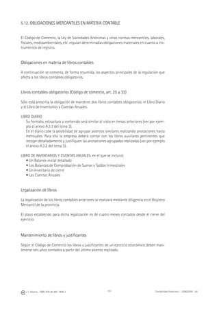 J. J. Alcarria - ISBN: 978-84-691-1809-2 Contabilidad Financiera I - 2008/2009 - UJI151
5.12. OBLIGACIONES MERCANTILES EN MATERIA CONTABLE
El Código de Comercio, la Ley de Sociedades Anónimas y otras normas mercantiles, laborales,
ﬁscales, medioambientales, etc. regulan determinadas obligaciones materiales en cuanto a ins-
trumentos de registro.
Obligaciones en materia de libros contables
A continuación se comenta, de forma resumida, los aspectos principales de la regulación que
afecta a los libros contables obligatorios.
Libros contables obligatorios (Código de comercio, art. 25 a 33)
Sólo está prescrita la obligación de mantener dos libros contables obligatorios: el Libro Diario
y el Libro de Inventarios y Cuentas Anuales.
LIBRO DIARIO
Su formato, estructura y contenido será similar al visto en temas anteriores (ver por ejem-
plo el anexo A.3.3 del tema 3).
En el diario cabe la posibilidad de agrupar asientos similares realizando anotaciones hasta
mensuales. Para ello la empresa deberá contar con los libros auxiliares pertinentes que
recojan detalladamente y justiﬁquen las anotaciones agrupadas realizadas (ver por ejemplo
el anexo A.3.2 del tema 3).
LIBRO DE INVENTARIOS Y CUENTAS ANUALES, en el que se incluirá:
• Un Balance inicial detallado
• Los Balances de Comprobación de Sumas y Saldos trimestrales
• Un Inventario de cierre
• Las Cuentas Anuales
Legalización de libros
La legalización de los libros contables anteriores se realizará mediante diligencia en el Registro
Mercantil de la provincia.
El plazo establecido para dicha legalización es de cuatro meses contados desde el cierre del
ejercicio.
Mantenimiento de libros y justiﬁcantes
Según el Código de Comercio los libros y justiﬁcantes de un ejercicio económico deben man-
tenerse seis años contados a partir del último asiento realizado.
 
