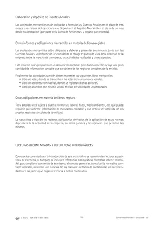 152J. J. Alcarria - ISBN: 978-84-691-1809-2 Contabilidad Financiera I - 2008/2009 - UJI
Elaboración y depósito de Cuentas Anuales
Las sociedades mercantiles están obligadas a formular las Cuentas Anuales en el plazo de tres
meses tras el cierre del ejercicio y a su depósito en el Registro Mercantil en el plazo de un mes
desde su aprobación (por parte de la Junta de Accionistas u órgano que proceda).
Otros informes y obligaciones mercantiles en materia de libros-registro
Las sociedades mercantiles están obligadas a elaborar y presentar anualmente, junto con las
Cuentas Anuales, un Informe de Gestión donde se recoge el punto de vista de la dirección de la
empresa sobre la marcha de la empresa, las actividades realizadas y otros aspectos.
Este informe no es propiamente un documento contable, pero habitualmente incluye una gran
cantidad de información contable que se obtiene de los registros contables de la entidad.
Finalmente las sociedades también deben mantener los siguientes libros mercantiles:
• Libro de actas, donde se transcriben las actas de las reuniones sociales.
• Libro de acciones nominativas, donde se registran dichas acciones.
• Libro de acuerdos con el socio único, en caso de sociedades unipersonales
Otras obligaciones en materia de libros-registro
Toda empresa está sujeta a diversa normativa, laboral, ﬁscal, medioambiental, etc. que puede
requerir parcialmente información de naturaleza contable y que deberá ser obtenida de los
propios registros contables de la entidad.
La naturaleza y tipo de los registros obligatorios derivados de la aplicación de estas normas
dependerá de la actividad de la empresa, su forma jurídica y las opciones que permitan las
mismas.
LECTURAS RECOMENDADAS Y REFERENCIAS BIBLIOGRÁFICAS
Como se ha comentado en la introducción de este material no se recomiendan lecturas especí-
ﬁcas de este tema, ni tampoco se incluyen referencias bibliográﬁcas concretas sobre el mismo.
Así, para ampliar el contenido de este tema, el consejo general es consultar la normativa con-
table aplicable, así como uno o varios de los manuales o textos de contabilidad allí recomen-
dados en las partes que hagan referencia a dichos contenidos.
 