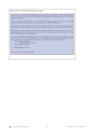 158J. J. Alcarria - ISBN: 978-84-691-1809-2 Contabilidad Financiera I - 2008/2009 - UJI
Ilustración A.5.2.2 Nivel de desglose de las cuentas
En el Cuadro de Cuentas del PGC las cuentas ﬁguran con un desglose de tres a cuatro dígitos. ¿Cuál es el nivel de desglose
en cuentas que utilizan las empresas? El que estiman necesario. Habitualmente a una pequeña empresa le suelen bastar
cuentas de 7 u 8 dígitos.
Como se comentó en el tema 3 (ver anexo A.3.2) la contabilización de transacciones real no se hace en la cuenta «430.
Clientes», sino en una cuenta concreta de un cliente, que podrá ser «4300023. José López López».
Dependiendo de la aplicación informática usada, una vez elegido un nivel de desglose todas las cuentas deben ser utiliza-
das a ese nivel. Así, las anotaciones no suelen registrarse en la cuenta «(570). Caja» sino en la cuenta «5700000. Caja».
Evidentemente los medios informáticos actuales permiten obtener fácilmente información sobre cuentas con el nivel de
agregación que se desee, por lo que las cuentas con menor número de dígitos sirven de resumen informativo de la infor-
mación contenida en las cuentas más detalladas.
El sistema de codiﬁcación de cuentas por niveles (nº de dígitos) permite realizar agrupaciones que proporcionan infor-
mación de interés. Así la cuenta «4300. Clientes, euros» podría desglosarse según el área geográﬁca de procedencia del
cliente (a nivel de país, comunidad autónoma, provincia, etc.). Por ejemplo, con un desglose en 10 dígitos:
4300.08 Clientes de Barcelona
4300.08.0000 José López López
4300.12 Clientes de Castellón
.......
4300.46 Clientes de Valencia
........
Lógicamente las posibilidades son ilimitadas.
 