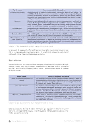 J. J. Alcarria - ISBN: 978-84-691-1809-2 Contabilidad Financiera I - 2008/2009 - UJI15
Tipo de usuario Intereses o necesidades informativas
Accionistas o propietarios El interés básico de los propietarios es determinar la generación de beneﬁcios de la empresa y su
rentabilidad. Desde el punto de vista de los accionistas, esta información es imprescindible para
determinar la conveniencia de invertir en unas sociedades en lugar de en otras. En este sentido la
información debe ayudarles a determinar no sólo el rendimiento pasado, sino también la capaci-
dad de generar rendimientos futuros.
Acreedores El interés esencial de los acreedores de una empresa es conocer el endeudamiento y la solvencia de
la misma. Es decir, precisan información para evaluar la razonabilidad de que van a recuperar los
fondos prestados. También la generación de beneﬁcios de la empresa puede ser un dato relevante
debido a que condiciona su capacidad para satisfacer los intereses de sus deudas, si existen.
Hacienda Pública El interés básico de la Hacienda Pública es recaudatorio o ﬁscal. Precisa de información sobre los
beneﬁcios que obtienen la empresa al objeto de determinar los impuestos que deben recaer sobre
la misma.
Entidades públicas Otras entidades públicas, como por ejemplo la Comisión Nacional del Mercado de Valores, preci-
sa de información contable especíﬁca respecto a las empresas que cotizan en Bolsa.
Otros: empleados, sindi-
catos, clientes, etc.
Los empleados y sindicatos suelen tener en cuenta la información contable de las empresas relati-
va a generación de beneﬁcios en los procesos de negociación colectiva. Los clientes pueden eva-
luar a las empresas donde compran al objeto de determinar la conveniencia de seguir comprando
(por ejemplo, para evitar problemas de garantías futuras).
Ilustración 1.4. Tipos de usuarios externos de una empresa e intereses de los mismos
En la mayoría de los países la información a proporcionar a los usuarios externos viene reco-
gida en normas legales, de naturaleza mercantil y de cumplimiento obligatorio, que indican el
detalle de la misma y la periodicidad de su presentación.
Usuarios internos
Los usuarios internos son todas aquellas personas que, situados en distintos niveles jerárqui-
cos de la empresa, participan en mayor o menor medida en la elaboración de la información
contable y la utilizan en decisiones de carácter interno a la misma para la gestión de sus áreas
de responsabilidad.
Tipo de usuario Intereses o necesidades informativas
Consejo de Administración o Dirección
General
Los directivos de alto nivel precisan de informes contables generales al objeto de
decidir cuestiones de tipo estratégico: ﬁjación de objetivos a largo plazo, políticas
generales de compra y venta, políticas y decisiones de inversión y de ﬁnanciación,
de expansión de la empresa, líneas de negocio.
Jefes de Departamento Los directivos de menor nivel precisan de informes detallados sobre las parcelas
de responsabilidad que cada uno de ellos tenga. Así la información contable que
precisa el director comercial será distinta de la que necesite el director de recursos
humanos u otros directivos. El uso de esta información será para decisiones de
tipo operativo, gestión diaria de la empresa o al menos en el corto plazo.
Directivos y mandos intermedios Cuanto menor sea el nivel del directivo la información necesaria será más deta-
llada y precisa. Por ejemplo, el responsable comercial de Extremo Oriente en una
empresa exportadora precisará de información detallada y periódica sobre cada
uno de los clientes de su zona.
Ilustración 1.5. Tipos de usuarios internos de una empresa e intereses de los mismos
Estos usuarios suelen disponer de toda la información que requieren, en el marco de su nivel
jerárquico, sus responsabilidades y sus necesidades, con el detalle que deseen y con la perio-
dicidad que estimen oportuna.
 