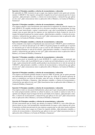 J. J. Alcarria - ISBN: 978-84-691-1809-2 Contabilidad Financiera I - 2008/2009 - UJI163
Ejercicio 4. Principios contables y criterios de reconocimiento y valoración
En septiembre de 2000, momento en que se pagó, una empresa registró como gastos por arrenda-
mientos 12.000,00 €. Este importe corresponde al alquiler de un local comercial para los 6 meses
siguientes. ¿Qué principios contables, o criterios de reconocimiento y valoración hay que aplicar
en este caso? ¿Qué consecuencias tiene su aplicación sobre el Balance y la Cuenta de Pérdidas y
Ganancias?
Ejercicio 5. Principios contables y criterios de reconocimiento y valoración
Una empresa adquiere varias herramientas para reparación de maquinaria de reducido importe (en
total 100,00 €). El contable considera que no es necesario considerar estas herramientas, de larga
vida útil, como inmovilizado y sujetas a amortización y que cabe la posibilidad de considerar la
compra como un gasto dado que los importes no son signiﬁcativos desde el punto de vista de la
imagen ﬁel proporcionada por las cuentas anuales. ¿Qué principios contables, o criterios de recono-
cimiento y valoración hay que aplicar en este caso? ¿Qué consecuencias tiene su aplicación sobre
el Balance y la Cuenta de Pérdidas y Ganancias?
Ejercicio 6. Principios contables y criterios de reconocimiento y valoración
Se ha comprado a una empresa en liquidación unas mercancías por 1.000,00 €, precio notablemen-
te inferior a su valor de mercado que es de 3.000 €. El gerente propone al contable que se registren
las mercancías por el valor de mercado ya que el coste ha sido realmente una verdadera ganga y
no representa ﬁelmente el valor de las mismas. ¿Qué principios contables, o criterios de reconoci-
miento y valoración hay que aplicar en este caso? ¿Qué consecuencias tiene su aplicación sobre el
Balance y la Cuenta de Pérdidas y Ganancias?
Ejercicio 7. Principios contables y criterios de reconocimiento y valoración
Una empresa posee un inmueble que le costó 40.000,00 € y según un proyecto municipal, que
todavía no es ﬁrme, cabe la posibilidad de que se instale una actividad peligrosa cerca del mismo
lo que, según estimación del contable, podría producir una disminución en su valor de mercado de
5.000,00 €. ¿Qué principios contables, o criterios de reconocimiento y valoración hay que aplicar
en este caso? ¿Qué consecuencias tiene su aplicación sobre el Balance y la Cuenta de Pérdidas y
Ganancias?
Ejercicio 8. Principios contables y criterios de reconocimiento y valoración
Una empresa está teniendo pérdidas durante el ejercicio 2000. El gerente, que no quiere presentar
una información desfavorable a los accionistas desea que las ventas de la primera quincena de
enero se contabilicen con fecha de diciembre, antes del cierre, al objeto de mejorar el resultado
de la Cuenta de Pérdidas y Ganancias. ¿Qué principios contables, o criterios de reconocimiento y
valoración hay que aplicar en este caso? ¿Qué consecuencias tiene su aplicación sobre el Balance y la
Cuenta de Pérdidas y Ganancias?
Ejercicio 9. Principios contables y criterios de reconocimiento y valoración
Una empresa vende sus mercancías habitualmente a plazos por lo que está pensando en contabilizar
las ventas progresivamente conforme se cobran los plazos y no cuando se realiza la venta. En su
opinión esto reﬂejaría mejor la imagen ﬁel de las actividades de la empresa. ¿Qué principios conta-
bles, o criterios de reconocimiento y valoración hay que aplicar en este caso? ¿Qué consecuencias
tiene su aplicación sobre el Balance y la Cuenta de Pérdidas y Ganancias?
Ejercicio 10. Principios contables y criterios de reconocimiento y valoración
Se tiene conocimiento que un cliente, que adeuda a la empresa 5.000,00 € y cuyo cobro debe pro-
ducirse dentro un mes, está incumpliendo sistemáticamente los pagos a otras empresas del sector.
Comentarios recibidos por personas de estas empresas aseguran que no cabe tener mucha conﬁanza
en que dicho cliente vaya a pagar en el futuro los importes debidos. ¿Qué principios contables, o
criterios de reconocimiento y valoración hay que aplicar en este caso? ¿Qué consecuencias tiene su
aplicación sobre el Balance y la Cuenta de Pérdidas y Ganancias?
 