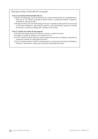 J. J. Alcarria - ISBN: 978-84-691-1809-2 Contabilidad Financiera I - 2008/2009 - UJI165
Casos (para realizar individualmente o en grupo)
Caso 1 Las normas internacionales del IASB
a) Realice una búsqueda a través de Internet de las normas internacionales de contabilidad apro-
badas por el IASB. Elabore un listado de dichas normas y comente brevemente el objetivo o
contenido de cada una de ellas.
b) Busque las normas de la Unión Europea por las que se aprueba la aplicación de las normas del
IASB de forma obligatoria a determinadas empresas y para determinadas cuentas en el ámbito
de la Unión y comente las obligaciones incluidas en las mismas.
Caso 2. Cuadro de Cuentas de una empresa
a) Contacte con alguna empresa del entorno y solicite su cuadro de cuentas
b) Compare el cuadro de cuentas con el incluido en el PGC.
c) Con las cuentas de dicho cuadro de cuentas prepare la estructura de un Balance indicando las
cuentas que incluiría en cada partida del mismo.
d) Con las cuentas de dicho cuadro de cuentas prepare la estructura de una Cuenta de Pérdidas y
Ganancias, indicando las cuentas que incluiría en cada partida del mismo.
 