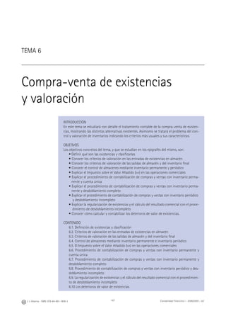 J. J. Alcarria - ISBN: 978-84-691-1809-2 Contabilidad Financiera I - 2008/2009 - UJI167
TEMA 6
Compra-venta de existencias
y valoración
INTRODUCCIÓN
En este tema se estudiará con detalle el tratamiento contable de la compra-venta de existen-
cias, mostrando las distintas alternativas existentes. Asimismo se tratará el problema del con-
trol y valoración de inventarios indicando los criterios más usuales y sus características.
OBJETIVOS
Los objetivos concretos del tema, y que se estudian en los epígrafes del mismo, son:
• Deﬁnir qué son las existencias y clasiﬁcarlas
• Conocer los criterios de valoración en las entradas de existencias en almacén
• Conocer los criterios de valoración de las salidas de almacén y del inventario ﬁnal
• Conocer el control de almacenes mediante inventario permanente y periódico
• Explicar el Impuesto sobre el Valor Añadido (IVA) en las operaciones comerciales
• Explicar el procedimiento de contabilización de compras y ventas con inventario perma-
nente y cuenta única
• Explicar el procedimiento de contabilización de compras y ventas con inventario perma-
nente y desdoblamiento completo
• Explicar el procedimiento de contabilización de compras y ventas con inventario periódico
y desdoblamiento incompleto
• Explicar la regularización de existencias y el cálculo del resultado comercial con el proce-
dimiento de desdoblamiento incompleto
• Conocer cómo calcular y contabilizar los deterioros de valor de existencias.
CONTENIDO
6.1. Deﬁnición de existencias y clasiﬁcación
6.2. Criterios de valoración en las entradas de existencias en almacén
6.3. Criterios de valoración de las salidas de almacén y del inventario ﬁnal
6.4. Control de almacenes mediante inventario permanente e inventario periódico
6.5. El Impuesto sobre el Valor Añadido (IVA) en las operaciones comerciales
6.6. Procedimiento de contabilización de compras y ventas con inventario permanente y
cuenta única
6.7. Procedimiento de contabilización de compras y ventas con inventario permanente y
desdoblamiento completo
6.8. Procedimiento de contabilización de compras y ventas con inventario periódico y des-
doblamiento incompleto
6.9. La regularización de existencias y el cálculo del resultado comercial con el procedimien-
to de desdoblamiento incompleto
6.10 Los deterioros de valor de existencias
 