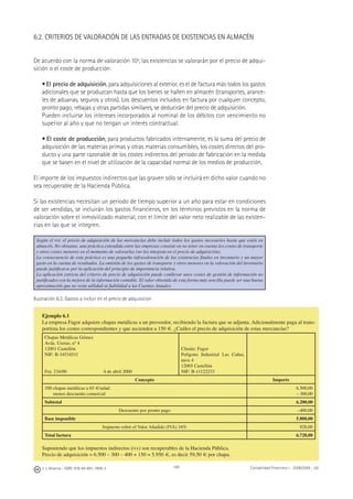 J. J. Alcarria - ISBN: 978-84-691-1809-2 Contabilidad Financiera I - 2008/2009 - UJI169
6.2. CRITERIOS DE VALORACIÓN DE LAS ENTRADAS DE EXISTENCIAS EN ALMACÉN
De acuerdo con la norma de valoración 10ª, las existencias se valorarán por el precio de adqui-
sición o el coste de producción:
• El precio de adquisición, para adquisiciones al exterior, es el de factura más todos los gastos
adicionales que se produzcan hasta que los bienes se hallen en almacén (transportes, arance-
les de aduanas, seguros y otros). Los descuentos incluidos en factura por cualquier concepto,
pronto pago, rebajas y otras partidas similares, se deducirán del precio de adquisición.
Pueden incluirse los intereses incorporados al nominal de los débitos con vencimiento no
superior al año y que no tengan un interés contractual.
• El coste de producción, para productos fabricados internamente, es la suma del precio de
adquisición de las materias primas y otras materias consumibles, los costes directos del pro-
ducto y una parte razonable de los costes indirectos del periodo de fabricación en la medida
que se basen en el nivel de utilización de la capacidad normal de los medios de producción.
El importe de los impuestos indirectos que las graven sólo se incluirá en dicho valor cuando no
sea recuperable de la Hacienda Pública.
Si las existencias necesitan un periodo de tiempo superior a un año para estar en condiciones
de ser vendidas, se incluirán los gastos ﬁnancieros, en los términos previstos en la norma de
valoración sobre el inmovilizado material, con el límite del valor neto realizable de las existen-
cias en las que se integren.
Según el PGC el precio de adquisición de las mercancías debe incluir todos los gastos necesarios hasta que estén en
almacén. No obstante, una práctica extendida entre las empresas consiste en no tener en cuenta los costes de transporte
y otros costes menores en el momento de valorarlas (no los integran en el precio de adquisición).
La consecuencia de esta práctica es una pequeña infravaloración de las existencias ﬁnales en inventario y un mayor
gasto en la cuenta de resultados. La omisión de los gastos de transporte y otros menores en la valoración del inventario
puede justiﬁcarse por la aplicación del principio de importancia relativa.
La aplicación estricta del criterio de precio de adquisición puede conllevar unos costes de gestión de información no
justiﬁcados con la mejora de la información contable. El valor obtenido de esta forma más sencilla puede ser una buena
aproximación que no resta utilidad ni ﬁabilidad a las Cuentas Anuales.
Ilustración 6.3. Gastos a incluir en el precio de adquisición
Ejemplo 6.1
La empresa Fagor adquiere chapas metálicas a un proveedor, recibiendo la factura que se adjunta. Adicionalmente paga al trans-
portista los costes correspondientes y que ascienden a 150 €. ¿Cuáles el precio de adquisición de estas mercancías?
Chapas Metálicas Gómez
Avda. Useras, nº 4
12001 Castellón
NIF: B-34534511
Fra: 234/00 4 de abril 2000
Cliente: Fagor
Polígono Industrial Las Cañas,
nave 4
12005 Castellón
NIF: B-11122233
Concepto Importe
100 chapas metálicas a 65 €/udad.
menos descuento comercial
6.500,00
– 300,00
Subtotal 6.200,00
Descuento por pronto pago –400,00
Base imponible 5.800,00
Impuesto sobre el Valor Añadido (IVA) 16% 928,00
Total factura 6.728,00
Suponiendo que los impuestos indirectos (IVA) son recuperables de la Hacienda Pública.
Precio de adquisición = 6.500 – 300 – 400 + 150 = 5.950 €, es decir 59,50 € por chapa.
 
