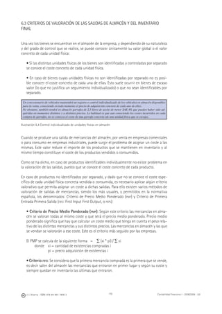 170J. J. Alcarria - ISBN: 978-84-691-1809-2 Contabilidad Financiera I - 2008/2009 - UJI
6.3 CRITERIOS DE VALORACIÓN DE LAS SALIDAS DE ALMACÉN Y DEL INVENTARIO
FINAL
Una vez los bienes se encuentran en el almacén de la empresa, y dependiendo de su naturaleza
y del grado de control que se realice, se puede conocer únicamente su valor global o el valor
concreto de cada unidad física:
• Si las distintas unidades físicas de los bienes son identiﬁcadas y controladas por separado
se conoce el coste concreto de cada unidad física.
• En caso de bienes cuyas unidades físicas no son identiﬁcadas por separado no es posi-
ble conocer el coste concreto de cada una de ellas. Esto suele ocurrir en bienes de escaso
valor (lo que no justiﬁca un seguimiento individualizado) o que no sean identiﬁcables por
separado.
Un concesionario de vehículos mantendrá un registro o control individualizado de los vehículos en almacén disponibles
para la venta, conociendo en todo momento el precio de adquisición concreto de cada uno de ellos.
No obstante, también tendrá en almacén garrafas de 2,5 litros de aceite de motor SAE-40, que pueden haber sido ad-
quiridas en momentos distintos y a distintos precios. Lo habitual es que aun conociendo los costes incurridos en cada
compra de garrafas, no se conozca el coste de una garrafa concreta (de una unidad física que se escoja).
Ilustración 6.4 Control individualizado de unidades físicas en almacén
Cuando se produce una salida de mercancías del almacén, por venta en empresas comerciales
o para consumo en empresas industriales, puede surgir el problema de asignar un coste a las
mismas. Este valor reduce el importe de los productos que se mantienen en inventario y al
mismo tiempo constituye el coste de los productos vendidos o consumidos.
Como se ha dicho, en caso de productos identiﬁcables individualmente no existe problema en
la valoración de las salidas, puesto que se conoce el coste concreto de cada producto.
En caso de productos no identiﬁcados por separado, y dado que no se conoce el coste espe-
cíﬁco de cada unidad física concreta vendida o consumida, es necesario aplicar algún criterio
valorativo que permita asignar un coste a dichas salidas. Para ello existen varios métodos de
valoración de salidas de mercancías, siendo los más usuales, y permitidos en la normativa
española, los denominados: Criterio de Precio Medio Ponderado (PMP) y Criterio de Primera
Entrada Primera Salida (FIFO: First Input First Output, o PEPS):
• Criterio de Precio Medio Ponderado (PMP): Según este criterio las mercancías en alma-
cén se valoran todas al mismo coste y que será el precio medio ponderado. Precio medio
ponderado signiﬁca que hay que calcular un coste medio que tenga en cuenta el peso rela-
tivo de las distintas mercancías y sus distintos precios. Las mercancías en almacén y las que
se vendan se valorarán a ese coste. Este es el criterio más seguido por las empresas.
El PMP se calcula de la siguiente forma = ∑ (xi * pi) / ∑ xi
donde xi = cantidad de existencias compradas i
pi = precio adquisición de existencias i
• Criterio FIFO: Se considera que la primera mercancía comprada es la primera que se vende,
es decir salen del almacén las mercancías que entraron en primer lugar y según su coste y
siempre quedan en inventario las últimas que entraron.
 