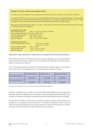 J. J. Alcarria - ISBN: 978-84-691-1809-2 Contabilidad Financiera I - 2008/2009 - UJI171
Ejemplo 6.2. Criterios valorativos para salidas de almacén
La empresa CICLOS SA se dedica a la venta y reparación de bicicletas así como de recambios o accesorios para las mismas.
A1 de junio de 2000, mantiene en su almacén un stock de 50 pastillas de freno cuyo precio de adquisición fue de 2 € / udad. En dicha
fecha compra otro lote de 10 pastillas de freno de idénticas características y cuyo precio de adquisición resulta ser de 2,5 € / udad.
La empresa no lleva un control en almacén del precio de adquisición por unidad física, pastilla por pastilla.
Días más tarde vende 40 pastillas de freno a 4 € / udad. y desea conocer el valor al cual debe dar salida en almacén a las mismas
y el beneﬁcio obtenido en la operación.
La aplicación del PMP sería:
Precio Medio Ponderado = (50 x 2 + 10 x 2,5) / (50 +10) = 2,083 €/u
Valor inventario antes de venta = 60 uds. x 2,083 = 125 €
Coste de pastillas vendidas = 40 x 2,083 = 83,33 €
Valor inventario ﬁnal = 20 x 2,083 = 41,67 €
Beneﬁcio obtenido = 40 x 4 – 40 x 2,083 = 76,68 €
La aplicación del FIFO sería:
Valor de inventario antes de venta: 50 uds. a 2 € = 100 €
10 uds. a 2,5 € = 25 €
Coste de pastillas vendidas = 40 x 2 = 80 €
Valor inventario ﬁnal = 10 * 2 + 20 x 2,5 = 45 €
Beneﬁcio obtenido = 40 x 4 – 40 x 2 = 80€
Repercusión sobre valoración de existencias y el resultado de los criterios de valoración
Los criterios de valoración de existencias no son neutrales respecto al valor que proporcionan
sobre el coste de las ventas y sobre el valor de las existencias ﬁnales (lo cual puede compro-
barse en el ejemplo 6.2. anterior).
En la ilustración siguiente se resumen los efectos de dichos métodos según si los productos
con los que traﬁca una empresa están en un mercado alcista o bajista en precios.
Valor existencias ﬁnales Coste de ventas Resultado del ejercicio
En presencia de inﬂación
FIFO>PMP FIFO<PMP FIFO>PMP
En presencia de deﬂación
FIFO<PMP FIFO>PMP FIFO<PMP
Ilustración 6.5. Repercusiones de los criterios de valoración de salidas de almacén
Por tanto, la aplicación de un criterio u otro tiene repercusiones desde el punto de vista de la
valoración patrimonial (Balance), de la información sobre resultados (Cuenta de Pérdidas y Ga-
nancias) y en consecuencia también tendrá repercusiones ﬁscales (Impuesto sobre sociedades).
En particular el método FIFO hace que los inventarios muestren valores más corrientes, más
actuales, lo cual es positivo. Por el contrario en un ambiente inﬂacionario, como el que se
tiene en la mayoría de sectores de la economía, produce un menor coste de ventas y un mayor
resultado, con las consecuencias ﬁscales negativas que ello conlleva.
 