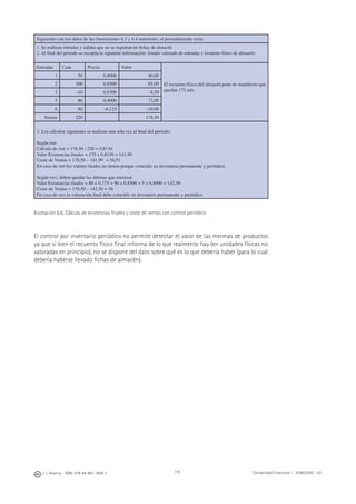 174J. J. Alcarria - ISBN: 978-84-691-1809-2 Contabilidad Financiera I - 2008/2009 - UJI
Siguiendo con los datos de las ilustraciones 6.3 y 6.4 anteriores, el procedimiento sería:
1. Se realizan entradas y salidas que no se registran en ﬁchas de almacén
2. Al ﬁnal del periodo se recopila la siguiente información: listado valorado de entradas y recuento físico de almacén:
Entradas Cant. Precio Valor
El recuento físico del almacén pone de maniﬁesto que
quedan 175 uds.
1 50 0,8000 40,00
2 100 0,8500 85,00
3 –10 0,8500 –8,50
5 80 0,9000 72,00
6 80 –0,125 –10,00
Sumas 220 178,50
3. Los cálculos siguientes se realizan una sola vez al ﬁnal del periodo:
Según PMP
Cálculo de PMP = 178,50 / 220 = 0,8136
Valor Existencias ﬁnales = 175 x 0,8136 = 141,99
Coste de Ventas = 178,50 – 141,99 = 36,51
En caso de PMP los valores ﬁnales no tienen porque coincidir en inventario permanente y periódico
Según FIFO, deben quedar las últimas que entraron
Valor Existencias ﬁnales = 80 x 0,775 + 90 x 0,8500 + 5 x 0,8000 = 142,50
Coste de Ventas = 178,50 – 142,50 = 36
En caso de FIFO la valoración ﬁnal debe coincidir en inventario permanente y periódico
Ilustración 6.6. Cálculo de existencias ﬁnales y coste de ventas con control periódico
El control por inventario periódico no permite detectar el valor de las mermas de productos
ya que si bien el recuento físico ﬁnal informa de lo que realmente hay (en unidades físicas no
valoradas en principio), no se dispone del dato sobre qué es lo que debería haber (para lo cual
debería haberse llevado ﬁchas de almacén).
 