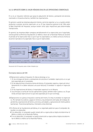 J. J. Alcarria - ISBN: 978-84-691-1809-2 Contabilidad Financiera I - 2008/2009 - UJI175
6.5. EL IMPUESTO SOBRE EL VALOR AÑADIDO (IVA) EN LAS OPERACIONES COMERCIALES
El IVA es un impuesto indirecto que grava la adquisición de bienes y prestación de servicios
nacionales o intracomunitarios y también las importaciones.
En general, cuando las empresas adquieren bienes y servicios soportan un IVA y cuando venden
productos o prestan servicios repercuten un IVA. El tipo impositivo general es del 16% sobre
la Base Imponible del Impuesto, aunque existen otros tipos impositivos para determinadas
transacciones.
En general, las empresas deben comparar periódicamente el IVA repercutido con el soportado,
constituyendo la diferencia (liquidación) un débito a favor de la Hacienda Pública (si durante
el periodo se ha repercutido más IVA que el que ha soportado) o un crédito contra la misma (si
durante el periodo se ha soportado más IVA que el repercutido).
Ilustración 6.9. El Impuesto sobre el Valor Añadido (IVA)
Conceptos básicos del IVA
A) Operaciones sujetas al impuesto. En ellas se devenga un IVA.
1. En las entregas de bienes y prestaciones de servicios el vendedor repercutirá un IVA que
será soportado por el comprador.
2. En las adquisiciones intracomunitarias de bienes, el comprador soporta y repercute simul-
táneamente el IVA (debe realizarse una auto-factura). El vendedor ni soporta ni repercute
el IVA.
3. En las importaciones de bienes, el importador soporta el IVA en Aduana.
4. Los anticipos a cuenta de futuras operaciones sujetas, también están sujetos a IVA. El que
reciba anticipo repercutirá el IVA que será soportado por el que lo entrega.
B) Operaciones no sujetas al impuesto o exentas del mismo. En ellas el vendedor no repercute
IVA. Por ejemplo los «cobros y pagos en dinero» y las prestaciones derivadas del «trabajo de-
pendiente», exportaciones de bienes y servicios, actividades u operaciones de interés público
(sanitarias), ﬁnancieras (préstamos, intereses) y otras (loterías).
C) A efectos de las liquidaciones periódicas, el IVA soportado podrá ser para el comprador de-
ducible o no deducible:
• Si es deducible: el comprador puede restarlo del IVA repercutido al objeto de determinar el
débito o crédito con la Hacienda Pública.
• Si no es deducible: el comprador no podrá restarlo del IVA repercutido al objeto de determi-
nar el débito o crédito con la Hacienda Pública.
Liquidación del periodo = IVA repercutido – IVA soportado = 192 – 160 = 32 €. Constituye un débito a favor de la Hacienda
Pública que la empresa deberá pagar en los plazos establecidos.
Compra de bienes y servicios:
Precio adquisición = 1.000
IVA soportado 16% = 160
Total a pagar = 1.160
Venta de bienes y prestación de
servicios:
Precio venta = 1.200
IVA repercutido 16% = 192
Total a cobrar = 1.392
◀ ◀
 