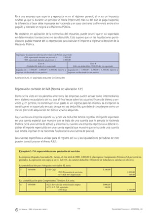 176J. J. Alcarria - ISBN: 978-84-691-1809-2 Contabilidad Financiera I - 2008/2009 - UJI
Para una empresa que soporte y repercuta IVA en el régimen general, el IVA es un impuesto
neutral ya que si durante un periodo se cobra (repercute) más IVA del que se paga (soporta),
la diferencia a favor debe ingresarse en Hacienda y en caso contrario la diferencia entre el IVA
pagado y cobrado se exigirá a la Hacienda Pública.
No obstante, en aplicación de la normativa del impuesto, puede ocurrir que el IVA soportado
en determinadas transacciones no sea deducible. Esto supone que en las liquidaciones perió-
dicas no pueda restarse del IVA repercutido para calcular el importe a ingresar o devolver de la
Hacienda Pública.
Supóngase la siguiente información relativa al IVA de un periodo
• IVA repercutido durante un periodo = 7.000,00
• IVA soportado durante un periodo = 3.000,00
Caso A
Es deducible todo el IVA soportado
Caso B
Sólo son deducibles 2.500,00 del IVA soportado
Liquidación = 7.000,00 – 3.000,00 = 4.000,00, importe a
ingresar en Hacienda (es un pasivo)
Liquidación = 7.000,00 – 2.500,00 = 4.500,00, importe a
ingresar en Hacienda (es un pasivo)
Ilustración 6.10. IVA soportado deducible y no deducible
Repercusión contable del IVA (Norma de valoración 12ª)
Como se ha visto en los párrafos anteriores, las empresas suelen actuar como intermediarios
en el sistema recaudatorio del IVA, que al ﬁnal recae sobre los usuarios ﬁnales de bienes y ser-
vicios y, en general, no constituye ni un gasto ni un ingreso para las mismas. La excepción la
constituye el IVA soportado en caso de que no sea deducible, que deberá considerarse como un
mayor precio de adquisición del bien o servicio adquirido.
Así, cuando una empresa soporte IVA, y éste sea deducible deberá registrar el importe soportado
en una cuenta especial que muestre que se trata de una cuantía que le adeuda la Hacienda
Pública (será una cuenta de activo) y al contrario, cuando una empresa repercuta IVA deberá re-
gistrar el importe repercutido en una cuenta especial que muestre que se trata de una cuantía
que deberá ingresar en la Hacienda Pública (será una cuenta de pasivo).
Las cuentas especíﬁcas a utilizar para el registro del IVA y las liquidaciones periódicas de este
pueden consultarse en el Anexo A.6.1.
Ejemplo 6.3. IVA repercutido en una prestación de servicios
La empresaAbogadosAsociados SL factura, el 4 de abril de 2000, 1.000,00 € a la empresa Componentes Térmicos SApor servicios
prestados. La operación está sujeta a un IVA del 16%, de carácter deducible. El importe de la factura se satisface en efectivo.
La contabilización para Abogados Asociados SL sería:
X 04/04/00 (570) Caja
(705) Prestación de servicios
(477) H.P. IVA repercutido
1.160,00
1.000,00
160.00
La contabilización para Componentes Térmicos SA sería:
X 04/04/00 (623) Servicios de profesionales indptes
(472) H.P. IVA soportado
(570) Caja
1.000,00
160.00
1.160,00
 