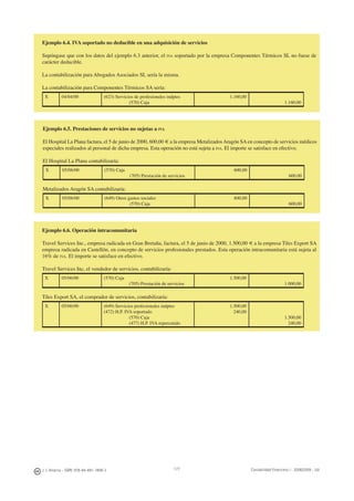 J. J. Alcarria - ISBN: 978-84-691-1809-2 Contabilidad Financiera I - 2008/2009 - UJI177
Ejemplo 6.4. IVA soportado no deducible en una adquisición de servicios
Supóngase que con los datos del ejemplo 6.3 anterior, el IVA soportado por la empresa Componentes Térmicos SL no fuese de
carácter deducible.
La contabilización para Abogados Asociados SL sería la misma.
La contabilización para Componentes Térmicos SA sería:
X 04/04/00 (623) Servicios de profesionales indptes
(570) Caja
1.160,00
1.160.00
Ejemplo 6.5. Prestaciones de servicios no sujetas a IVA
El Hospital La Plana factura, el 5 de junio de 2000, 600,00 € a la empresa MetalizadosAragón SAen concepto de servicios médicos
especiales realizados al personal de dicha empresa. Esta operación no está sujeta a IVA. El importe se satisface en efectivo.
El Hospital La Plana contabilizaría:
X 05/06/00 (570) Caja
(705) Prestación de servicios
600,00
600,00
Metalizados Aragón SA contabilizaría:
X 05/06/00 (649) Otros gastos sociales
(570) Caja
600,00
600,00
Ejemplo 6.6. Operación intracomunitaria
Travel Services Inc., empresa radicada en Gran Bretaña, factura, el 5 de junio de 2000, 1.500,00 € a la empresa Tiles Export SA
empresa radicada en Castellón, en concepto de servicios profesionales prestados. Esta operación intracomunitaria está sujeta al
16% de IVA. El importe se satisface en efectivo.
Travel Services Inc, el vendedor de servicios, contabilizaría:
X 05/06/00 (570) Caja
(705) Prestación de servicios
1.500,00
1.000,00
Tiles Export SA, el comprador de servicios, contabilizaría:
X 05/06/00 (649) Servicios profesionales indptes
(472) H.P. IVA soportado
(570) Caja
(477) H.P. IVA repercutido
1.500,00
240,00
1.500,00
240,00
 