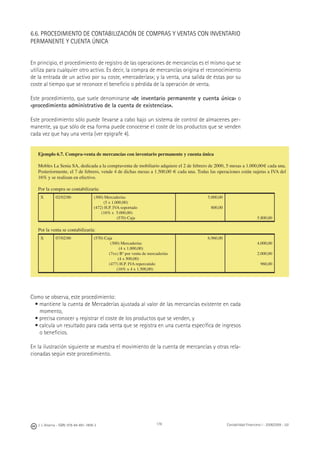 178J. J. Alcarria - ISBN: 978-84-691-1809-2 Contabilidad Financiera I - 2008/2009 - UJI
6.6. PROCEDIMIENTO DE CONTABILIZACIÓN DE COMPRAS Y VENTAS CON INVENTARIO
PERMANENTE Y CUENTA ÚNICA
En principio, el procedimiento de registro de las operaciones de mercancías es el mismo que se
utiliza para cualquier otro activo. Es decir, la compra de mercancías origina el reconocimiento
de la entrada de un activo por su coste, «mercaderías»; y la venta, una salida de éstas por su
coste al tiempo que se reconoce el beneﬁcio o pérdida de la operación de venta.
Este procedimiento, que suele denominarse «de inventario permanente y cuenta única» o
«procedimiento administrativo de la cuenta de existencias».
Este procedimiento sólo puede llevarse a cabo bajo un sistema de control de almacenes per-
manente, ya que sólo de esa forma puede conocerse el coste de los productos que se venden
cada vez que hay una venta (ver epígrafe 4).
Como se observa, este procedimiento:
• mantiene la cuenta de Mercaderías ajustada al valor de las mercancías existente en cada
momento,
• precisa conocer y registrar el coste de los productos que se venden, y
• calcula un resultado para cada venta que se registra en una cuenta especíﬁca de ingresos
o beneﬁcios.
En la ilustración siguiente se muestra el movimiento de la cuenta de mercancías y otras rela-
cionadas según este procedimiento.
Ejemplo 6.7. Compra-venta de mercancías con inventario permanente y cuenta única
Mobles La Senia SA, dedicada a la compraventa de mobiliario adquiere el 2 de febrero de 2000, 5 mesas a 1.000,00€ cada una.
Posteriormente, el 7 de febrero, vende 4 de dichas mesas a 1.500,00 € cada una. Todas las operaciones están sujetas a IVA del
16% y se realizan en efectivo.
Por la compra se contabilizaría:
X 02/02/00 (300) Mercaderías
(5 x 1.000,00)
(472) H.P. IVA soportado
(16% x 5.000,00)
(570) Caja
5.000,00
800,00
5.800,00
Por la venta se contabilizaría:
X 07/02/00 (570) Caja
(300) Mercaderías
(4 x 1.000,00)
(7xx) Bº por venta de mercaderías
(4 x 500,00)
(477) H.P. IVA repercutido
(16% x 4 x 1.500,00)
6.960,00
4.000,00
2.000,00
960,00
 