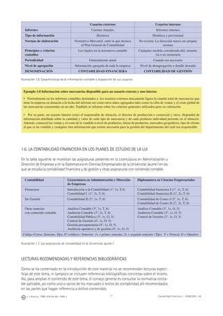 J. J. Alcarria - ISBN: 978-84-691-1809-2 Contabilidad Financiera I - 2008/2009 - UJI17
Usuarios externos Usuarios internos
Informes Cuentas Anuales Informes internos
Tipo de información Histórica Histórica y previsional
Normas de elaboración Normativa Mercantil, entre la que destaca
el Plan General de Contabilidad
No existen. La dirección marca sus propias
normas
Principios y criterios
contables
Los ﬁjados en la normativa contable Cualquier medida considerada útil, moneta-
ria o no monetaria
Periodicidad Generalmente anual Cuando sea necesario
Nivel de agregación Información agregada de toda la empresa Nivel de desagregación o detalle deseado
DENOMINACIÓN CONTABILIDAD FINANCIERA CONTABILIDAD DE GESTIÓN
Ilustración 1.6. Características de la información contable a disposición de sus usuarios
1.6. LA CONTABILIDAD FINANCIERA EN LOS PLANES DE ESTUDIO DE LA UJI
En la tabla siguiente se muestran las asignaturas presentes en la Licenciatura en Administración y
Dirección de Empresas y en la Diplomatura en Ciencias Empresariales de la Universitat Jaume I en las
que se estudia la contabilidad ﬁnanciera y de gestión y otras asignaturas con contenido contable.
Contabilidad Licenciatura en Administración y Dirección
de Empresas
Diplomatura en Ciencias Empresariales
Financiera Introducción a la Contabilidad (1º, 1s, T,4)
Contabilidad I (1º, 2s, T, 6)
Contabilidad ﬁnanciera I (1º, 1s, T, 6)
Contabilidad ﬁnanciera II (1º, 2s, T, 6)
De Gestión Contabilidad II (2º, 1s, T, 6) Contabilidad de Costes I (2º, 1s, T, 6)
Contabilidad de Costes II (2º, 2s, T, 6)
Otras materias
con contenido contable
Análisis Contable (3º, 1s, T, 6)
Auditoría Contable (3º, 2s, T, 6)
Contabilidad Pública (3º, 1s, O, 5)
Control de Gestión (4º, 1s, O, 5)
Gestión presupuestaria (4º, 1s, O, 5)
Auditoría operativa y de gestión (4º, 1s, O, 5)
Análisis Contable (3º, 1s, O, 5)
Auditoría Contable (3º, 1s, O, 5)
Control de Gestión (3º, 1s, O, 5)
Código (Curso, Semestre, Tipo, Nº créditos) / Semestre: 1s = primer semestre, 2s = segundo semestre / Tipo: T = Troncal, O = Optativa
Ilustración 1.7. Las asignaturas de contabilidad en la Universitat Jaume I
LECTURAS RECOMENDADAS Y REFERENCIAS BIBLIOGRÁFICAS
Como se ha comentado en la introducción de este material no se recomiendan lecturas especí-
ﬁcas de este tema, ni tampoco se incluyen referencias bibliográﬁcas concretas sobre el mismo.
Así, para ampliar el contenido de este tema, el consejo general es consultar la normativa conta-
ble aplicable, así como uno o varios de los manuales o textos de contabilidad allí recomendados
en las partes que hagan referencia a dichos contenidos.
Ejemplo 1.8 Información sobre mercancías disponible para un usuario externo y uno interno
• Normalmente en los informes contables destinados a los usuarios externos únicamente ﬁgura la cuantía total de mercancías que
tiene la empresa en almacén a la fecha del informe así como otros datos agregados tales como la cifra de ventas y el coste global de
las mercancías consumidas en un año. También se informa sobre los criterios generales utilizados para su valoración.
• Por su parte, un usuario interno como el responsable de almacén, el director de producción o comercial y otros, dispondrá de
información detallada sobre la cantidad y valor de cada tipo de mercancía y de cada producto individual presente en el almacén.
Además, conocerá las ventas y el coste de lo vendido a nivel de productos, líneas de productos, mercados geográﬁcos, tipo de cliente
al que se ha vendido y cualquier otra información que estime necesaria para la gestión del departamento del cual sea responsable.
 