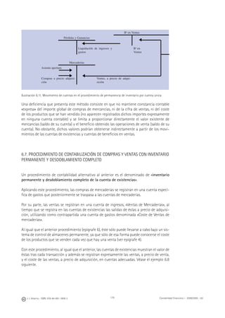 J. J. Alcarria - ISBN: 978-84-691-1809-2 Contabilidad Financiera I - 2008/2009 - UJI179
Bo
en Ventas
Pérdidas y Ganancias
Liquidación de ingresos y
gastos
Bo
en
Ventas
Mercaderías
Asiento apertura
Compras a precio adquisi-
ción
Ventas, a precio de adqui-
sición
Ilustración 6.11. Movimiento de cuentas en el procedimiento de permanencia de inventario por cuenta única
Una deﬁciencia que presenta este método consiste en que no mantiene constancia contable
«expresa» del importe global de compras de mercancías, ni de la cifra de ventas, ni del coste
de los productos que se han vendido (no aparecen registrados dichos importes expresamente
en ninguna cuenta contable) y se limita a proporcionar directamente el valor existente de
mercancías (saldo de su cuenta) y el beneﬁcio obtenido las operaciones de venta (saldo de su
cuenta). No obstante, dichos valores podrían obtenerse indirectamente a partir de los movi-
mientos de las cuentas de existencias y cuentas de beneﬁcios en ventas.
6.7. PROCEDIMIENTO DE CONTABILIZACIÓN DE COMPRAS Y VENTAS CON INVENTARIO
PERMANENTE Y DESDOBLAMIENTO COMPLETO
Un procedimiento de contabilidad alternativo al anterior es el denominado de «inventario
permanente y desdoblamiento completo de la cuenta de existencias».
Aplicando este procedimiento, las compras de mercaderías se registran en una cuenta especí-
ﬁca de gastos que posteriormente se traspasa a las cuentas de mercaderías.
Por su parte, las ventas se registran en una cuenta de ingresos, «Ventas de Mercaderías», al
tiempo que se registra en las cuentas de existencias las salidas de éstas a precio de adquisi-
ción, utilizando como contrapartida una cuenta de gastos denominada «Coste de Ventas de
mercaderías».
Al igual que el anterior procedimiento (epígrafe 6), éste sólo puede llevarse a cabo bajo un sis-
tema de control de almacenes permanente, ya que sólo de esa forma puede conocerse el coste
de los productos que se venden cada vez que hay una venta (ver epígrafe 4).
Con este procedimiento, al igual que el anterior, las cuentas de existencias muestran el valor de
éstas tras cada transacción y además se registran expresamente las ventas, a precio de venta,
y el coste de las ventas, a precio de adquisición, en cuentas adecuadas. Véase el ejemplo 6.8
siguiente.
◀
◀
◀
◀
◀
 
