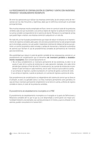 J. J. Alcarria - ISBN: 978-84-691-1809-2 Contabilidad Financiera I - 2008/2009 - UJI181
6.8 PROCEDIMIENTO DE CONTABILIZACIÓN DE COMPRAS Y VENTAS CON INVENTARIO
PERIÓDICO Y DESDOBLAMIENTO INCOMPLETO
De entre las operaciones que realizan las empresas comerciales, las de compra-venta de mer-
cancías son las más frecuentes y repetitivas, dado que en deﬁnitiva constituyen la actividad
principal de éstas.
Para muchas empresas resulta complicado veriﬁcar o tener en cuenta el coste de los productos
vendidos cada vez que se procede a una venta al objeto de registrar la salida de mercancías en
la cuenta contable correspondiente (en el asiento de diario). Piénsese en la cantidad de ventas
que puede llegar a realizar una empresa comercial cualquiera en un solo día.
Por todo ello, se han buscado procedimientos que tratan de reducir el esfuerzo en el manteni-
miento de registros contables adecuados. Uno de estos procedimientos ha sido proporcionado
por la tecnología, gracias a la cual pueden implantarse sistemas de códigos de barras que per-
miten un control automático sobre entradas y salidas de mercancías y realización automática
de asientos que facilitan el uso de procedimientos contables de permanencia de inventario
para las existencias.
Otra posibilidad que reduce el coste de gestión contable de las compraventas consiste en un
procedimiento de contabilización que se denomina «de inventario periódico o desdobla-
miento incompleto». Éste consiste básicamente en:
1. No se lleva contablemente un inventario permanente de las existencias, es decir no se
ajusta el valor de la cuenta de existencias en cada operación realizada, sino cada cierto
periodo (por ejemplo al ﬁnal del año). En consecuencia, las cuentas de existencias no pre-
sentan el valor de éstas en cada momento, sino el valor inicial al cual se abrió la cuenta.
2. Las compras se registran, cuando se producen, en cuentas de gastos a precios de coste.
3. Las ventas se registran, cuando se producen, en cuentas de ingresos a precios de venta.
Este procedimiento de contabilización es independiente del sistema de control que se lleve en
el almacén, es decir, es aplicable tanto si se lleva inventario permanente como periódico. En
caso de llevar inventario permanente simplemente no se tiene en cuenta, a efectos de registro
contable en diario, el coste de los productos vendidos.
El procedimiento de desdoblamiento incompleto en el PGC
El procedimiento de desdoblamiento incompleto es el recogido en la parte de Deﬁniciones y
Relaciones contables del PGC por lo que va a ser desarrollado a continuación con mayor pro-
fundidad mediante unos ejemplos. Las cuentas previstas en el mismo, y que se utilizarán en los
asientos, pueden consultarse en el anexo A.6.1.
 