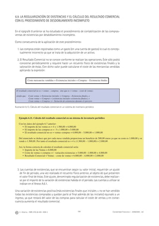 184J. J. Alcarria - ISBN: 978-84-691-1809-2 Contabilidad Financiera I - 2008/2009 - UJI
6.9. LA REGULARIZACIÓN DE EXISTENCIAS Y EL CÁLCULO DEL RESULTADO COMERCIAL
CON EL PROCEDIMIENTO DE DESDOBLAMIENTO INCOMPLETO
En el epígrafe 8 anterior se ha estudiado el procedimiento de contabilización de las compras-
ventas de existencias por desdoblamiento incompleto.
Como consecuencia de la aplicación de este procedimiento:
1. Las compras están registradas como un gasto (en una cuenta de gastos) lo cual es concep-
tualmente incorrecto ya que se trata de la adquisición de un activo.
2. El Resultado Comercial no se conoce conforme se realizan las operaciones. Éste sólo podrá
conocerse periódicamente y requiere hacer un recuento físico de existencias ﬁnales y la
valoración de éstas. Con dicho valor puede calcularse el coste de las mercancías vendidas
aplicando la expresión:
Coste mercancías vendidas = Existencias iniciales + Compras – Existencias ﬁnales
El resultado comercial no es = ventas – compras; sino que es = ventas – coste de ventas;
siendo que: Coste ventas = Existencias iniciales + Compras – Existencias ﬁnales, o
Coste ventas = Compras + (existencias iniciales–existencias ﬁnales), o
Coste ventas = Compras +/– Variación de existencias durante el ejercicio
Ilustración 6.13. Cálculo del resultado comercial en un sistema de inventario periódico
3. Las cuentas de existencias, que se encuentran según su valor inicial, requerirán un ajuste
de ﬁn de periodo, una vez realizado el recuento físico anterior, al objeto de que presenten
el valor ﬁnal de éstas. Este ajuste, denominado regularización de existencias, debe realizar-
se por el importe de la variación de existencias habida en el periodo. Las cuentas a utilizar se
indican en el Anexo A.6.1.
Una variación de existencias positiva (más existencias ﬁnales que iniciales = no se han vendido
todas las existencias compradas y quedan parte al ﬁnal además de las iniciales) equivale a un
ingreso, ya que restará del valor de las compras para calcular el coste de ventas y en conse-
cuencia aumenta el resultado comercial.
Ejemplo 6.11. Cálculo del resultado comercial en un sistema de inventario periódico
Con los datos del ejemplo 6.7 anterior:
• El importe de las ventas es = 4 x 1.500,00 = 6.000,00
• El importe de las compras es = 5 x 1.000,00 = 5.000,00
• El resultado comercial no es = ventas–compras = 6.000,00 – 5.000,00 = 1.000,00
Del enunciado se deduce que por cada mesa vendida proporciona un beneﬁcio de 500,00 euros ya que su coste es 1.000,00 y se
vende a 1.500,00. Por tanto el resultado comercial es = 4 x (1.500,00 – 1.000,00) = 2.000,00
Así, la forma correcta de calcular el resultado comercial sería:
• Importe de las Ventas = 6.000,00
• Coste de ventas = compras +/– variación existencias = 5.000,00 –1.000,00 = 4.000,00
• Resultado Comercial = Ventas – coste de ventas = 6.000,00 – 4.000,00 = 2.000,00
 