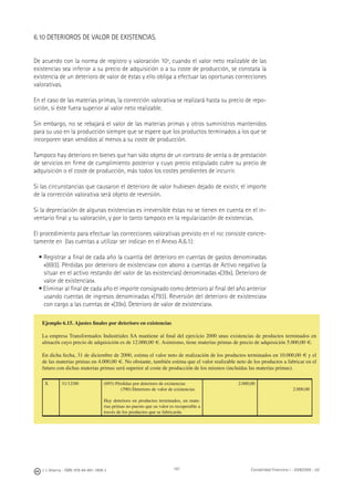 J. J. Alcarria - ISBN: 978-84-691-1809-2 Contabilidad Financiera I - 2008/2009 - UJI187
6.10 DETERIOROS DE VALOR DE EXISTENCIAS.
De acuerdo con la norma de registro y valoración 10ª, cuando el valor neto realizable de las
existencias sea inferior a su precio de adquisición o a su coste de producción, se constata la
existencia de un deterioro de valor de éstas y ello obliga a efectuar las oportunas correcciones
valorativas.
En el caso de las materias primas, la corrección valorativa se realizará hasta su precio de repo-
sición, si éste fuera superior al valor neto realizable.
Sin embargo, no se rebajará el valor de las materias primas y otros suministros mantenidos
para su uso en la producción siempre que se espere que los productos terminados a los que se
incorporen sean vendidos al menos a su coste de producción.
Tampoco hay deterioro en bienes que han sido objeto de un contrato de venta o de prestación
de servicios en ﬁrme de cumplimiento posterior y cuyo precio estipulado cubre su precio de
adquisición o el coste de producción, más todos los costes pendientes de incurrir.
Si las circunstancias que causaron el deterioro de valor hubiesen dejado de existir, el importe
de la corrección valorativa será objeto de reversión.
Si la depreciación de algunas existencias es irreversible éstas no se tienen en cuenta en el in-
ventario ﬁnal y su valoración, y por lo tanto tampoco en la regularización de existencias.
El procedimiento para efectuar las correcciones valorativas previsto en el PGC consiste concre-
tamente en (las cuentas a utilizar ser indican en el Anexo A.6.1):
• Registrar a ﬁnal de cada año la cuantía del deterioro en cuentas de gastos denominadas
«(693). Pérdidas por deterioro de existencias» con abono a cuentas de Activo negativo (a
situar en el activo restando del valor de las existencias) denominadas «(39x). Deterioro de
valor de existencias».
• Eliminar al ﬁnal de cada año el importe consignado como deterioro al ﬁnal del año anterior
usando cuentas de ingresos denominadas «(793). Reversión del deterioro de existencias»
con cargo a las cuentas de «(39x). Deterioro de valor de existencias».
Ejemplo 6.15. Ajustes ﬁnales por deterioro en existencias
La empresa Transformados Industriales SA mantiene al ﬁnal del ejercicio 2000 unas existencias de productos terminados en
almacén cuyo precio de adquisición es de 12.000,00 €. Asimismo, tiene materias primas de precio de adquisición 5.000,00 €.
En dicha fecha, 31 de diciembre de 2000, estima el valor neto de realización de los productos terminados en 10.000,00 € y el
de las materias primas en 4.000,00 €. No obstante, también estima que el valor realizable neto de los productos a fabricar en el
futuro con dichas materias primas será superior al coste de producción de los mismos (incluidas las materias primas).
X 31/12/00 (693) Pérdidas por deterioro de existencias
(390) Deterioro de valor de existencias
Hay deterioro en productos terminados, en mate-
rias primas no puesto que su valor es recuperable a
través de los productos que se fabricarán.
2.000,00
2.000,00
 