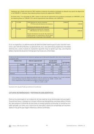 188J. J. Alcarria - ISBN: 978-84-691-1809-2 Contabilidad Financiera I - 2008/2009 - UJI
Supóngase que a ﬁnales del ejercicio 2001 mantiene existencias de productos terminados en almacén cuyo precio de adquisición
es de 8.000,00 €. Asimismo, tiene materias primas de precio de adquisición 5.000,00 €.
En dicha fecha, 31 de diciembre de 2001, estima el valor neto de realización de los productos terminados en 9.000,00€ y el de
las materias primas en 3.500,00 €. El valor de reposición de éstas últimas es de 4.000,00 €.
X 31/12/00 (390) Deterioro de valor de existencias
(793) Reversión del deterioro de existencias
Eliminación del deterioro del año anterior
2.000,00
2.000,00
X 31/12/00 (693) Pérdidas por deterioro de existencias
(390) Deterioro de valor de existencias
Registro del deterioro de este año. Hay deterioro en
materias primas, se corrige hasta el valor de reposi-
ción puesto que es mayor que el neto realizable.
1.000,00
1.0000,00
El PGC no especiﬁca si la determinación del deterioro debe hacerse para el valor total del inven-
tario o por lotes de productos. La aplicación de una u otra alternativa proporciona resultados
distintos tal y como muestra la ilustración siguiente. Elija la opción que elija, una empresa
deberá mantenerla durante el tiempo por el principio de uniformidad.
A efectos del cálculo del deterioro de existencias supóngase que la información disponible sobre éstas es la que muestra
la siguiente tabla.
PRODUCTOS PRECIO ADQUISICIÓN VALOR NETO
REALIZABLE DETERIORO
(3) = (1) – (2)
Cantidad Unitario Valor (1) Unitario Valor (2)
A 10 50 500 40 400 100
B 30 150 4.500 200 6.000 0
C 50 220 11.000 175 8.750 2.250
TOTALES 16.000 15.150
• Si se compara el precio de adquisición global de todas las existencias (total de columna (1)) y el valor realizable
neto de las mismas (total de columna (2)) entonces existe un deterioro de: 16.000 – 15.150 = 850.
• Si la comparación se hace producto por producto, el deterioro sería de:
100 + 0 + 2.250 = 2.350
Ilustración 6.15. Ajustes ﬁnales por deterioro en existencias
LECTURAS RECOMENDADAS Y REFERENCIAS BIBLIOGRÁFICAS
Como se ha comentado en la introducción de este material no se recomiendan lecturas especí-
ﬁcas de este tema, ni tampoco se incluyen referencias bibliográﬁcas concretas sobre el mismo.
Así, para ampliar el contenido de este tema, el consejo general es consultar la normativa con-
table aplicable, así como uno o varios de los manuales o textos de contabilidad allí recomen-
dados en las partes que hagan referencia a dichos contenidos.
 