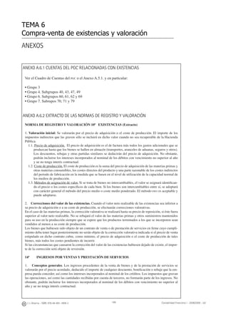 TEMA 6
Compra-venta de existencias y valoración
ANEXO A.6.1 CUENTAS DEL PGC RELACIONADAS CON EXISTENCIAS
Ver el Cuadro de Cuentas del PGC o el Anexo A.5.1. y en particular:
• Grupo 3
• Grupo 4. Subgrupos 40, 43, 47, 49
• Grupo 6. Subgrupos 60, 61, 62 y 69
• Grupo 7. Subrupos 70, 71 y 79
ANEXO A.6.2 EXTRACTO DE LAS NORMAS DE REGISTRO Y VALORACIÓN
NORMA DE REGISTRO Y VALORACIÓN 10ª EXISTENCIAS (Extracto)
1. Valoración inicial: Se valorarán por el precio de adquisición o el coste de producción. El importe de los
impuestos indirectos que las graven sólo se incluirá en dicho valor cuando no sea recuperable de la Hacienda
Pública.
1.1. Precio de adquisición. El precio de adquisición es el de factura más todos los gastos adicionales que se
produzcan hasta que los bienes se hallen en almacén (transportes, aranceles de aduanas, seguros y otros).
Los descuentos, rebajas y otras partidas similares se deducirán del precio de adquisición. No obstante,
podrán incluirse los intereses incorporados al nominal de los débitos con vencimiento no superior al año
y ue no tenga interés contractual.
1.2. Coste de producción. El coste de producción es la suma del precio de adquisición de las materias primas y
otras materias consumibles, los costes directos del producto y una parte razonable de los costes indirectos
del periodo de fabricación en la medida que se basen en el nivel de utilización de la capacidad normal de
los medios de producción.
1.3. Métodos de asignación de valor. Si se trata de bienes no intercambiables, el valor se asignará identiﬁcan-
do el precio o los costes especíﬁcos de cada bien. Si los bienes son intercambiables entre sí, se adoptará
con carácter general el método del precio medio o coste medio ponderado. El método FIFO es aceptable y
puede adoptarse.
2. Correcciones del valor de las existencias. Cuando el valor neto realizable de las existencias sea inferior a
su precio de adquisición o a su coste de producción, se efectuarán correcciones valorativas.
En el caso de las materias primas, la corrección valorativa se realizará hasta su precio de reposición, si éste fuera
superior al valor neto realizable. No se rebajará el valor de las materias primas y otros suministros mantenidos
para su uso en la producción siempre que se espere que los productos terminados a los que se incorporen sean
vendidos al menos a su coste de producción.
Los bienes que hubiesen sido objeto de un contrato de venta o de prestación de servicios en ﬁrme cuyo cumpli-
miento deba tener lugar posteriormente no serán objeto de la corrección valorativa indicada si el precio de venta
estipulado en dicho contrato cubre, como mínimo, el precio de adquisición o el coste de producción de tales
bienes, más todos los costes pendientes de incurrir.
Si las circunstancias que causaron la corrección del valor de las existencias hubiesen dejado de existir, el impor-
te de la corrección será objeto de reversión.
14ª INGRESOS POR VENTAS Y PRESTACIÓN DE SERVICIOS
1. Conceptos generales. Los ingresos procedentes de la venta de bienes y de la prestación de servicios se
valorarán por el precio acordado, deducido el importe de cualquier descuento, boniﬁcación o rebaja que la em-
presa pueda conceder, así como los intereses incorporados al nominal de los créditos. Los impuestos que gravan
las operaciones, así como las cantidades recibidas por cuenta de terceros, no formarán parte de los ingresos. No
obstante, podrán incluirse los intereses incorporados al nominal de los débitos con vencimiento no superior al
año y ue no tenga interés contractual.
J. J. Alcarria - ISBN: 978-84-691-1809-2 Contabilidad Financiera I - 2008/2009 - UJI189
ANEXOS
 