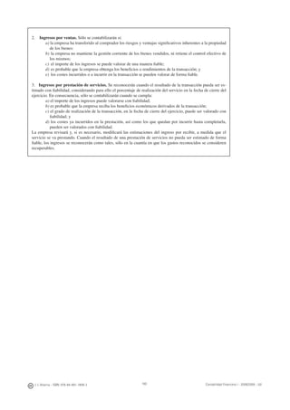190J. J. Alcarria - ISBN: 978-84-691-1809-2 Contabilidad Financiera I - 2008/2009 - UJI
2. Ingresos por ventas. Sólo se contabilizarán si:
a) la empresa ha transferido al comprador los riesgos y ventajas signiﬁcativos inherentes a la propiedad
de los bienes:
b) la empresa no mantiene la gestión corriente de los bienes vendidos, ni retiene el control efectivo de
los mismos;
c) el importe de los ingresos se puede valorar de una manera ﬁable;
d) es probable que la empresa obtenga los beneﬁcios o rendimientos de la transacción; y
e) los costes incurridos o a incurrir en la transacción se pueden valorar de forma ﬁable.
3. Ingresos por prestación de servicios. Se reconocerán cuando el resultado de la transacción pueda ser es-
timado con ﬁabilidad, considerando para ello el porcentaje de realización del servicio en la fecha de cierre del
ejercicio. En consecuencia, sólo se contabilizarán cuando se cumpla:
a) el importe de los ingresos puede valorarse con ﬁabilidad;
b) es probable que la empresa reciba los beneﬁcios económicos derivados de la transacción;
c) el grado de realización de la transacción, en la fecha de cierre del ejercicio, puede ser valorado con
ﬁabilidad; y
d) los costes ya incurridos en la prestación, así como los que quedan por incurrir hasta completarla,
pueden ser valorados con ﬁabilidad.
La empresa revisará y, si es necesario, modiﬁcará las estimaciones del ingreso por recibir, a medida que el
servicio se va prestando. Cuando el resultado de una prestación de servicios no pueda ser estimado de forma
ﬁable, los ingresos se reconocerán como tales, sólo en la cuantía en que los gastos reconocidos se consideren
recuperables.
 