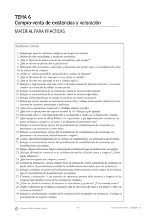 191
MATERIAL PARA PRÁCTICAS
TEMA 6
Compra-venta de existencias y valoración
Cuestiones teóricas
1. Indique qué tipos de existencias adquiere una empresa al exterior.
2. Diferencie entre mercaderías y productos terminados.
3. ¿Qué es el precio de adquisición de una mercadería y qué incluye?
4. ¿Qué es el coste de producción y qué incluye?
5. Diferencie entre descuentos comerciales y descuentos por pronto pago y su consideración a efec-
tos de valoración de compras.
6. ¿Cuál es el criterio general de valoración de las salidas de almacén?
7. ¿Qué es el criterio de PMP, para qué se usa y cómo se calcula?
8. ¿Qué es el cráter FIFO, para qué se usa y cómo se aplica?
9. Indique las repercusiones que tiene sobre las Cuentas Anuales la elección entre PMP y FIFO como
criterios de valoración de salidas de mercancías.
10. Indique las características de un sistema de control de inventario permanente.
11. Indique las características de un sistema de control de inventario periódico.
12. Indique la información que se recoge en una ﬁcha de control de almacén.
13. Deﬁna qué son las mermas en mercancías o materiales e indique cómo pueden calcularse en los
sistemas de inventario permanente y periódico.
14. ¿Qué son las operaciones sujetas al IVA? Indique algunos ejemplos
15. ¿Qué son las operaciones no sujetas o exentas de IVA? Indique algún ejemplo.
16. Diferenciar entre IVA soportado deducible y no deducible a efectos de su tratamiento contable.
17. ¿Qué recoge la cuenta de «Hda. Pública, IVA repercutido» y qué representa para la empresa: un
gasto, un ingreso, un pasivo, un activo o un elemento de patrimonio neto?
18. Indique las características básicas del procedimiento de contabilización de existencias por
permanencia de inventario y cuenta única.
19. Indique las características básicas del procedimiento de contabilización de existencias por
permanencia de inventario y desdoblamiento completo.
20. ¿Cuál es el problema fundamental de los sistemas de contabilización por permanencia de inventario.
21. Indique las características básicas del procedimiento de contabilización de existencias por
desdoblamiento incompleto.
22. Indique algunas deﬁciencias del procedimiento de contabilización por desdoblamiento incompleto.
23. ¿Por qué el beneﬁcio comercial no es la diferencia entre las cifras de ventas y compras? ¿Cómo
puede calcularse?
24. ¿Qué son los rappels por compras y ventas?
25. Comente la aﬁrmación: «Si una empresa tiene un sistema de control permanente de inventario no
puede utilizar el procedimiento contable de desdoblamiento incompleto para sus existencias».
26. Indique y justiﬁque los ajustes de ﬁn de periodo que deben realizarse en las cuentas de existencias
bajo el procedimiento de desdoblamiento incompleto.
27. Comente la aﬁrmación: «Una variación de existencias positiva debe sumarse al importe de las
compras para calcular el coste de las mercancías vendidas»
28. ¿Cómo se calcula la existencia de deterioro en mercaderías y productos? ¿Y en materias primas?
29. ¿Debe el deterioro de existencias calcularse para el valor total de éstas o por grupos o tipos de
existencias similares?
30. Indique las consecuencias contables de la constatación de un deterioro en existencias. Explique el
procedimiento de registro contable.
J. J. Alcarria - ISBN: 978-84-691-1809-2 Contabilidad Financiera I - 2008/2009 - UJI
 