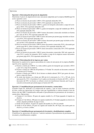 192J. J. Alcarria - ISBN: 978-84-691-1809-2 Contabilidad Financiera I - 2008/2009 - UJI
Ejercicios
Ejercicio 1. Determinación del precio de adquisición
Determinar el precio de adquisición de unas mercancías adquiridas por la empresa BathDesign SA
en los siguientes casos:
a) Precio en factura de proveedor 1.000 €. IVA soportado deducible 16%.
b) Precio en factura de proveedor 1.000 €. IVA soportado no deducible 16%.
c) Precio en factura de proveedor 1.000 € y gastos de transporte adicionales a cargo de la em-
presa 100 €. IVA soportado deducible 16%.
d) Precio en factura de proveedor 1.000 € y gastos de transporte a cargo del vendedor por 100 €.
IVA soportado deducible 16%.
e) Precio en factura de proveedor 1.000 € menos descuentos comerciales incluidos en factura
por valor de 50 €. IVA soportado deducible 16%.
f) Precio en factura de proveedor 1.000 € menos descuento por pronto pago incluidos en factu-
ra de 80 €. IVA soportado deducible 16%.
g) Precio en factura de proveedor 1.000 € menos descuento por pronto pago incluidos en fac-
tura de 80 €. IVA soportado no deducible 16%.
h) Precio en factura de proveedor 1.000 € menos descuentos comerciales 50 € y descuento por
pronto pago 80 €, ambos incluidos en factura. IVA soportado deducible 16%.
i) Precio en factura de proveedor 1.000 € menos descuentos comerciales 50 €. IVA soportado
deducible 16%.
j) Precio en factura de proveedor 1.000 € menos descuentos comerciales 50€ más seguros de
viaje 20 € y gastos de transporte 100 € (ambos a cargo de la empresa) menos descuentos
por pronto pago 80 €. IVA soportado deducible 16%.
Ejercicio 2. Determinación de los ingresos por ventas
Determinar la cuantía de los ingresos procedentes de ventas de mercancías de la empresa BathDe-
sign SA en los siguientes casos:
a) Factura a cliente por 3.000 €. La venta conlleva gastos de transporte que asciende a 100 €
y que son a cargo de la empresa.
b) Factura a cliente de 1.000 uds del producto a 5 €/udad. Se concede un descuento comercial
en factura de 0,5 €/udad.
c) Factura a clientes por 4.000 €. En la factura se añaden además 300 € por gastos de trans-
porte a cargo del cliente.
d) Se emite una factura a un cliente por 400 uds de la mercancía A a 3 € y 150 uds. de la
mercancía B a 35 €. Al producto A se le aplica un descuento en factura del 20% y al B un
descuento del 30%. La factura se cobrará a través de transferencia bancaria, por lo que se
concede un descuento por pronto pago en factura del 10%.
Ejercicio 3. Contabilización por permanencia de inventario y cuenta única
Calzados Llopis SL, dedicada a la compraventa de zapatos, y que no tenía existencias iniciales
de éstos, realiza las operaciones de compra venta que seguidamente se indican durante el mes de
febrero del año 2000. Contabilizarlas utilizando el procedimiento de permanencia de inventario y
cuenta única. Operaciones:
a) Compra el 1 de febrero, 30 pares de zapatos modelo A a 10 €/par pagando el importe en
efectivo
b) Compra el 3 de febrero, 200 pares de zapatos modelo B a 15 €/udad. pagando en efectivo la
mitad y dejando pendiente de pago el resto.
c) Vende el 6 de febrero, 10 pares de zapatos del modelo A a 30 € al contado
d) Vende el 10 de febrero, 50 pares de zapatos del modelo B a 40 €/par, una cuarta parte en
efectivo y el resto a crédito.
Ejercicio 4. Contabilización por permanencia de inventario y desdoblamiento completo
Contabilizar las operaciones del ejercicio 3 anterior mediante el procedimiento de permanencia de
inventario y desdoblamiento completo
 