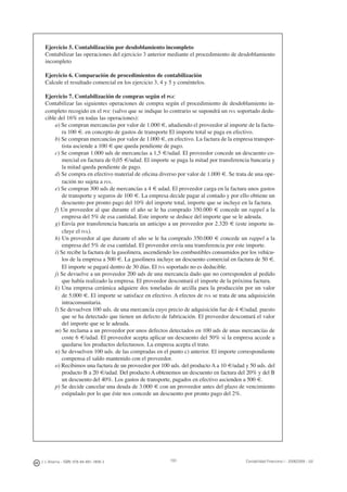 J. J. Alcarria - ISBN: 978-84-691-1809-2 Contabilidad Financiera I - 2008/2009 - UJI193
Ejercicio 5. Contabilización por desdoblamiento incompleto
Contabilizar las operaciones del ejercicio 3 anterior mediante el procedimiento de desdoblamiento
incompleto
Ejercicio 6. Comparación de procedimientos de contabilización
Calcule el resultado comercial en los ejercicio 3, 4 y 5 y coméntelos.
Ejercicio 7. Contabilización de compras según el PGC
Contabilizar las siguientes operaciones de compra según el procedimiento de desdoblamiento in-
completo recogido en el PGC (salvo que se indique lo contrario se supondrá un IVA soportado dedu-
cible del 16% en todas las operaciones):
a) Se compran mercancías por valor de 1.000 €, añadiendo el proveedor al importe de la factu-
ra 100 €. en concepto de gastos de transporte El importe total se paga en efectivo.
b) Se compran mercancías por valor de 1.000 €, en efectivo. La factura de la empresa transpor-
tista asciende a 100 € que queda pendiente de pago.
c) Se compran 1.000 uds de mercancías a 1,5 €/udad. El proveedor concede un descuento co-
mercial en factura de 0,05 €/udad. El importe se paga la mitad por transferencia bancaria y
la mitad queda pendiente de pago.
d) Se compra en efectivo material de oﬁcina diverso por valor de 1.000 €. Se trata de una ope-
ración no sujeta a IVA.
e) Se compran 300 uds de mercancías a 4 € udad. El proveedor carga en la factura unos gastos
de transporte y seguros de 100 €. La empresa decide pagar al contado y por ello obtiene un
descuento por pronto pago del 10% del importe total, importe que se incluye en la factura.
f) Un proveedor al que durante el año se le ha comprado 350.000 € concede un rappel a la
empresa del 5% de esa cantidad. Este importe se deduce del importe que se le adeuda.
g) Envía por transferencia bancaria un anticipo a un proveedor por 2.320 € (este importe in-
cluye el IVA).
h) Un proveedor al que durante el año se le ha comprado 350.000 € concede un rappel a la
empresa del 5% de esa cantidad. El proveedor envía una transferencia por este importe.
i) Se recibe la factura de la gasolinera, ascendiendo los combustibles consumidos por los vehícu-
los de la empresa a 500 €. La gasolinera incluye un descuento comercial en factura de 50 €.
El importe se pagará dentro de 30 días. El IVA soportado no es deducible.
j) Se devuelve a un proveedor 200 uds de una mercancía dado que no corresponden al pedido
que había realizado la empresa. El proveedor descontará el importe de la próxima factura.
k) Una empresa cerámica adquiere dos toneladas de arcilla para la producción por un valor
de 5.000 €. El importe se satisface en efectivo. A efectos de IVA se trata de una adquisición
intracomunitaria.
l) Se devuelven 100 uds. de una mercancía cuyo precio de adquisición fue de 4 €/udad. puesto
que se ha detectado que tienen un defecto de fabricación. El proveedor descontará el valor
del importe que se le adeuda.
m) Se reclama a un proveedor por unos defectos detectados en 100 uds de unas mercancías de
coste 6 €/udad. El proveedor acepta aplicar un descuento del 50% si la empresa accede a
quedarse los productos defectuosos. La empresa acepta el trato.
n) Se devuelven 100 uds. de las compradas en el punto c) anterior. El importe correspondiente
compensa el saldo mantenido con el proveedor.
o) Recibimos una factura de un proveedor por 100 uds. del producto A a 10 €/udad y 50 uds. del
producto B a 20 €/udad. Del producto A obtenemos un descuento en factura del 20% y del B
un descuento del 40%. Los gastos de transporte, pagados en efectivo ascienden a 500 €.
p) Se decide cancelar una deuda de 3.000 € con un proveedor antes del plazo de vencimiento
estipulado por lo que éste nos concede un descuento por pronto pago del 2%.
 