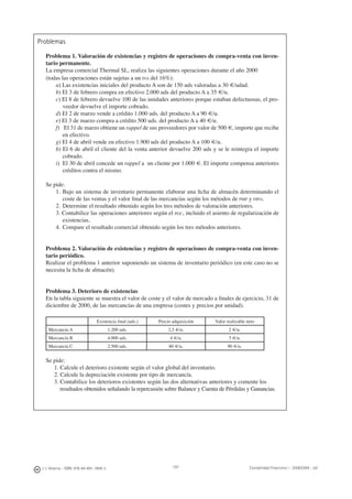 J. J. Alcarria - ISBN: 978-84-691-1809-2 Contabilidad Financiera I - 2008/2009 - UJI197
Problemas
Problema 1. Valoración de existencias y registro de operaciones de compra-venta con inven-
tario permanente.
La empresa comercial Thermal SL, realiza las siguientes operaciones durante el año 2000
(todas las operaciones están sujetas a un IVA del 16%):
a) Las existencias iniciales del producto A son de 150 uds valoradas a 30 €/udad.
b) El 3 de febrero compra en efectivo 2.000 uds del producto A a 35 €/u.
c) El 8 de febrero devuelve 100 de las unidades anteriores porque estaban defectuosas, el pro-
veedor devuelve el importe cobrado.
d) El 2 de marzo vende a crédito 1.000 uds. del producto A a 90 €/u.
e) El 3 de marzo compra a crédito 500 uds. del producto A a 40 €/u.
f) El 31 de marzo obtiene un rappel de sus proveedores por valor de 500 €, importe que recibe
en efectivo.
g) El 4 de abril vende en efectivo 1.900 uds del producto A a 100 €/u.
h) El 6 de abril el cliente del la venta anterior devuelve 200 uds y se le reintegra el importe
cobrado.
i) El 30 de abril concede un rappel a un cliente por 1.000 €. El importe compensa anteriores
créditos contra el mismo.
Se pide:
1. Bajo un sistema de inventario permanente elaborar una ﬁcha de almacén determinando el
coste de las ventas y el valor ﬁnal de las mercancías según los métodos de PMP y FIFO.
2. Determine el resultado obtenido según los tres métodos de valoración anteriores.
3. Contabilice las operaciones anteriores según el PGC, incluido el asiento de regularización de
existencias.
4. Compare el resultado comercial obtenido según los tres métodos anteriores.
Problema 2. Valoración de existencias y registro de operaciones de compra-venta con inven-
tario periódico.
Realizar el problema 1 anterior suponiendo un sistema de inventario periódico (en este caso no se
necesita la ﬁcha de almacén).
Problema 3. Deterioro de existencias
En la tabla siguiente se muestra el valor de coste y el valor de mercado a ﬁnales de ejercicio, 31 de
diciembre de 2000, de las mercancías de una empresa (costes y precios por unidad).
Existencia ﬁnal (uds.) Precio adquisición Valor realizable neto
Mercancía A 1.200 uds. 2,5 €/u. 2 €/u.
Mercancía B 4.000 uds. 4 €/u. 3 €/u.
Mercancía C 2.500 uds. 80 €/u. 90 €/u.
Se pide:
1. Calcule el deterioro existente según el valor global del inventario.
2. Calcule la depreciación existente por tipo de mercancía.
3. Contabilice los deterioros existentes según las dos alternativas anteriores y comente los
resultados obtenidos señalando la repercusión sobre Balance y Cuenta de Pérdidas y Ganancias.
 