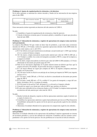 198J. J. Alcarria - ISBN: 978-84-691-1809-2 Contabilidad Financiera I - 2008/2009 - UJI
Problema 4. Ajustes de regularización de existencias y de deterioro
En la tabla siguiente se muestran los valores iniciales y ﬁnales de las mercancías de una empresa
para el año 2000:
Valor existencias iniciales Valor coste existencias
ﬁnales
Valor realizable neto exis-
tencias ﬁnales
Mercancías 7.000,00 € 5.000,00 € 4.000,00 €
Estas mercancías tenían registrado un deterioro del año anterior de 5.000 €.
Se pide:
1. Contabilice el ajuste de regularización de existencias a ﬁnal de ejercicio
2. Calcule el deterioro existente para el inventario global y contabilice el ajuste que proceda a
ﬁnal del año 2000.
Problema 5. Valoración de existencias y registro de operaciones de compra-venta con inven-
tario permanente.
La empresa DecoMaster SA que vende un único tipo de producto, y que tenía unas existencias
iniciales de 100 uds. a 10 €/udad., realiza las siguientes operaciones durante el año 2000 (todas las
operaciones están sujetas a un IVA del 16%):
a) El 15 de febrero envia por transferencia un anticipo a un proveedor por 1.120€ (que incluye
el IVA) a cuenta de futuras compras
b) El 3 de marzo, compra mercancías al proveedor anterior por valor de 2.500 € (200 uds. a
12,5 €/udad.) a crédito. Los costes de transporte ascienden a 500 € a cargo de la empresa y
se pagan al contado
c) El 4 de abril, compra mercaderías en efectivo por valor de 6.000 € (500 unidades a 12 €/ud.)
obteniendo un descuento por pronto pago del 10%.
d) Parte de las mercancías adquiridas en el punto anterior tienen un defecto que hace que la
empresa devuelva 50 unidades. El proveedor devuelve el importe cobrado.
e) El 1 de mayor obtiene un rappel por compras de 300 €. El importe compensa anteriores
deudas con el proveedor.
f) El 2 de mayo recibe en efectivo un anticipo de un cliente por importe de 580€ (este importe
incluye el IVA).
g) El 7 de mayo, vende 200 uds. a 30 €/ud. en efectivo concediendo un descuento por pronto
pago de 200 €.
h) El 5 de junio, vende 400 uds. a 25 € a crédito €. Los gastos de transporte, a cargo del ven-
dedor, ascienden a 50 € y se pagan al contado.
i) El 10 de junio le devuelven 5 uds. del punto h) y se devuelve el importe cobrado.
j) Concede un rappel a un cliente por valor de 400 € que satisface en efectivo.
k) El valor neto realizable de las existencias ﬁnales es de 9 €/udad. La empresa tenía registrado
un deterioro del año anterior por valor total de 100 €.
Se pide:
1. Realice la ﬁcha de almacén y registre en ella las operaciones anteriores según el método PMP
y según el criterio FIFO.
2. Contabilice las operaciones anteriores según el procedimiento previsto en el Plan General de
Contabilidad, incluyendo los ajustes de ﬁn de ejercicio que proceda según los dos métodos
anteriores.
3. Determine el resultado obtenido de las operaciones de compraventa según los dos métodos.
Problema 6. Valoración de existencias y registro de operaciones de compra-venta con inven-
tario periódico.
Determine el resultado obtenido en las operaciones del problema 5 anterior suponiendo un sistema
de inventario periódico y con los dos métodos de valoración. Contabilice sólo los asientos corres-
pondientes a los ajustes de ﬁn de ejercicio. En este problema no se necesita la ﬁcha de almacén.
 