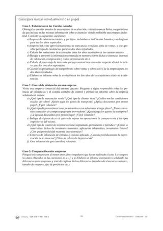 J. J. Alcarria - ISBN: 978-84-691-1809-2 Contabilidad Financiera I - 2008/2009 - UJI199
Casos (para realizar individualmente o en grupo)
Caso 1. Existencias en las Cuentas Anuales
Obtenga las cuentas anuales de una empresa de su elección, cotizada o no en Bolsa, asegurándose
de que incluye en las mismas información sobre existencias siendo preferible una empresa indus-
trial. Conteste las siguientes cuestiones:
a) Importe de existencias totales, y por tipos, incluidas en las Cuentas Anuales y su desglose
para los dos años reportados.
b) Importe del coste aprovisionamiento, de mercancías vendidas, cifra de ventas, y si es po-
sible por tipo de existencias, para los dos años reportados.
c) Calcule las variaciones de existencias entre los años mostrados en las cuentas anuales.
d) Busque y presente la información contenida en memoria sobre dichas existencias (normas
de valoración, composición y valor, depreciación etc.).
e) Calcule el porcentaje de inversión que representan las existencias respecto al total de acti-
vo para los dos años reportados.
f) Calcule los porcentajes de margen bruto sobre ventas y sobre activo de la empresa para los
dos años reportados.
g) Elabore un informe sobre la evolución en los dos años de las cuestiones relativas a exis-
tencias.
Caso 2. Control de existencias en una empresa
Visite una empresa comercial del entorno cercano. Pregunte a algún responsable sobre las po-
líticas de existencias y el sistema contable de control y prepare un informe sobre la empresa
señalando al menos:
a) ¿Qué tipo de mercancías vende? ¿Qué tipo de clientes tiene? ¿Cuáles son las condiciones
usuales de cobro? ¿Quién paga los gastos de transporte? ¿Aplica descuentos por pronto
pago? ¿Y por volumen?
b) ¿Qué tipo de proveedores tiene, ocasionales o con relaciones a largo plazo? ¿Tiene conve-
nios especiales de compra o pago con proveedores? ¿Quién paga los gastos de transporte?
¿Le aplican descuentos por pronto pago? ¿Y por volumen?
c) Indique el régimen de IVA al que están sujetas sus operaciones de compra-venta y los tipos
impositivos del mismo.
d) ¿Qué tipo de control de inventarios tiene implantado, permanente o periódico? ¿Cómo se
materializa: ﬁchas de inventario manuales, aplicación informática, inventarios físicos?
¿Con qué periodicidad recuenta las existencias?
e) Criterios de valoración de entradas y salidas aplicado. ¿Calcula periódicamente la depre-
ciación de existencias?¿Cómo se calcula la depreciación?
f) Otra información que considere relevante.
Caso 3. Comparación entre empresas
Póngase en contacto con al menos otros dos compañeros que hayan realizado el caso 1 y compare
los datos obtenidos en las cuestiones d), e), f) y g). Elabore un informe comparativo señalando las
diferencias entre empresas y trate de explicar dichas diferencias (atendiendo al sector económico,
tamaño de empresa, tipo de productos etc.).
 
