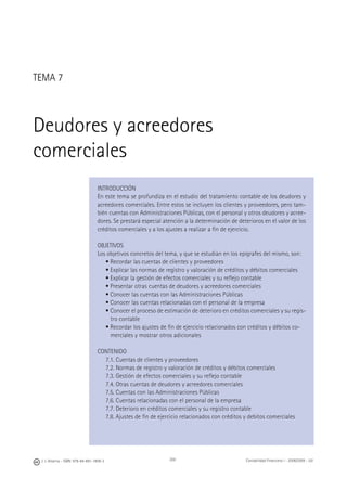 200J. J. Alcarria - ISBN: 978-84-691-1809-2 Contabilidad Financiera I - 2008/2009 - UJI
TEMA 7
Deudores y acreedores
comerciales
INTRODUCCIÓN
En este tema se profundiza en el estudio del tratamiento contable de los deudores y
acreedores comerciales. Entre estos se incluyen los clientes y proveedores, pero tam-
bién cuentas con Administraciones Públicas, con el personal y otros deudores y acree-
dores. Se prestará especial atención a la determinación de deterioros en el valor de los
créditos comerciales y a los ajustes a realizar a ﬁn de ejercicio.
OBJETIVOS
Los objetivos concretos del tema, y que se estudian en los epígrafes del mismo, son:
• Recordar las cuentas de clientes y proveedores
• Explicar las normas de registro y valoración de créditos y débitos comerciales
• Explicar la gestión de efectos comerciales y su reﬂejo contable
• Presentar otras cuentas de deudores y acreedores comerciales
• Conocer las cuentas con las Administraciones Públicas
• Conocer las cuentas relacionadas con el personal de la empresa
• Conocer el proceso de estimación de deterioro en créditos comerciales y su regis-
tro contable
• Recordar los ajustes de ﬁn de ejercicio relacionados con créditos y débitos co-
merciales y mostrar otros adicionales
CONTENIDO
7.1. Cuentas de clientes y proveedores
7.2. Normas de registro y valoración de créditos y débitos comerciales
7.3. Gestión de efectos comerciales y su reﬂejo contable
7.4. Otras cuentas de deudores y acreedores comerciales
7.5. Cuentas con las Administraciones Públicas
7.6. Cuentas relacionadas con el personal de la empresa
7.7. Deterioro en créditos comerciales y su registro contable
7.8. Ajustes de ﬁn de ejercicio relacionados con créditos y debitos comerciales
 