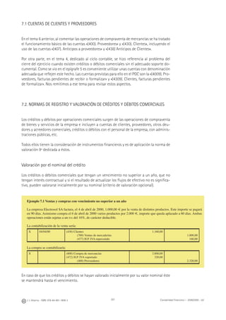 J. J. Alcarria - ISBN: 978-84-691-1809-2 Contabilidad Financiera I - 2008/2009 - UJI201
7.1 CUENTAS DE CLIENTES Y PROVEEDORES
En el tema 6 anterior, al comentar las operaciones de compraventa de mercancías se ha tratado
el funcionamiento básico de las cuentas «(400). Proveedores» y «(430). Clientes», incluyendo el
uso de las cuentas «(407). Anticipos a proveedores» y «(438) Anticipos de Clientes».
Por otra parte, en el tema 4, dedicado al ciclo contable, se hizo referencia al problema del
cierre del ejercicio cuando existen créditos o débitos comerciales sin el adecuado soporte do-
cumental. Como se vio en el epígrafe 5 es conveniente utilizar unas cuentas con denominación
adecuada que reﬂejen este hecho. Las cuentas previstas para ello en el PGC son la «(4009). Pro-
veedores, facturas pendientes de recibir o formalizar» y «(4309). Clientes, facturas pendientes
de formalizar». Nos remitimos a ese tema para revisar estos aspectos.
7.2. NORMAS DE REGISTRO Y VALORACIÓN DE CRÉDITOS Y DÉBITOS COMERCIALES
Los créditos y débitos por operaciones comerciales surgen de las operaciones de compraventa
de bienes y servicios de la empresa e incluyen a cuentas de clientes, proveedores, otros deu-
dores y acreedores comerciales, créditos o débitos con el personal de la empresa, con adminis-
traciones públicas, etc.
Todos ellos tienen la consideración de instrumentos ﬁnancieros y es de aplicación la norma de
valoración 9ª dedicada a éstos.
Valoración por el nominal del crédito
Los créditos o débitos comerciales que tengan un vencimiento no superior a un año, que no
tengan interés contractual y si el resultado de actualizar los ﬂujos de efectivo no es signiﬁca-
tivo, pueden valorarse inicialmente por su nominal (criterio de valoración opcional).
En caso de que los créditos y débitos se hayan valorado inicialmente por su valor nominal éste
se mantendrá hasta el vencimiento.
Ejemplo 7.1 Ventas y compras con vencimiento no superior a un año
La empresa Electrosol SA factura, el 4 de abril de 2000, 1.000,00 € por la venta de distintos productos. Este importe se pagará
en 90 días. Asimismo compra el 6 de abril de 2000 varios productos por 2.000 €, importe que queda aplazado a 60 días. Ambas
operaciones están sujetas a un IVA del 16%, de carácter deducible.
La contabilización de la venta sería:
X 04/04/00 (430) Clientes
(700) Ventas de mercaderías
(477) H.P. IVA repercutido
1.160,00
1.000,00
160,00
La compra se contabilizaría:
X (600) Compra de mercancías
(472) H.P. IVA soportado
(400) Proveedores
2.000,00
320,00
2.320,00
 
