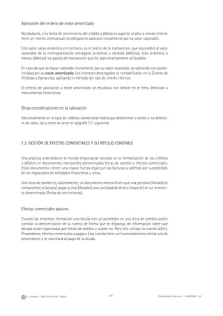 202J. J. Alcarria - ISBN: 978-84-691-1809-2 Contabilidad Financiera I - 2008/2009 - UJI
Aplicación del criterio de coste amortizado
No obstante, si la fecha de vencimiento del crédito o débito es superior al año, o siendo inferior
tiene un interés contractual, es obligatorio valorarlo inicialmente por su valor razonable.
Este valor, salvo evidencia en contrario, es el precio de la transacción, que equivaldrá al valor
razonable de la contraprestación entregada (créditos) o recibida (débitos), más (créditos) o
menos (débitos) los gastos de transacción que les sean directamente atribuibles.
En caso de que se hayan valorado inicialmente por su valor razonable, se valorarán con poste-
rioridad por su coste amortizado. Los intereses devengados se contabilizarán en la Cuenta de
Pérdidas y Ganancias, aplicando el método del tipo de interés efectivo.
El criterio de valoración a coste amortizado se estudiará con detalle en el tema dedicado a
instrumentos ﬁnancieros.
Otras consideraciones en la valoración
Adicionalmente en el caso de créditos comerciales habrá que determinar si existe o no deterio-
ro de valor, tal y como se ve en el epígrafe 7.7. siguiente.
7.3. GESTIÓN DE EFECTOS COMERCIALES Y SU REFLEJO CONTABLE
Una práctica extendida en el mundo empresarial consiste en la formalización de los créditos
o débitos en documentos mercantiles denominados letras de cambio o efectos comerciales.
Estos documentos tienen una mayor fuerza legal que las facturas y además son susceptibles
de ser negociados en entidades ﬁnancieras u otras.
Una letra de cambio es, básicamente, un documento mercantil en que una persona (librado) se
compromete a (acepta) pagar a otra (librador) una cantidad de dinero (importe) en un momen-
to determinado (fecha de vencimiento).
Efectos comerciales pasivos
Cuando las empresas formalizan una deuda con un proveedor en una letra de cambio suelen
cambiar la denominación de la cuenta de forma que se disponga de información sobre qué
deudas están soportadas por letras de cambio y cuáles no. Para ello utilizan la cuenta «(401).
Proveedores, efectos comerciales a pagar». Esta cuenta tiene un funcionamiento similar a la de
proveedores y se cancelará al pago de la deuda.
 
