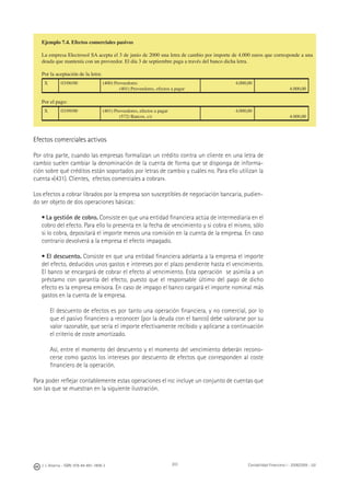 J. J. Alcarria - ISBN: 978-84-691-1809-2 Contabilidad Financiera I - 2008/2009 - UJI203
Ejemplo 7.4. Efectos comerciales pasivos
La empresa Electrosol SA acepta el 3 de junio de 2000 una letra de cambio por importe de 4.000 euros que corresponde a una
deuda que mantenía con un proveedor. El día 3 de septiembre paga a través del banco dicha letra.
Por la aceptación de la letra:
X 03/06/00 (400) Proveedores
(401) Proveedores, efectos a pagar
4.000,00
4.000,00
Por el pago:
X 03/09/00 (401) Proveedores, efectos a pagar
(572) Bancos, c/c
4.000,00
4.000,00
Efectos comerciales activos
Por otra parte, cuando las empresas formalizan un crédito contra un cliente en una letra de
cambio suelen cambiar la denominación de la cuenta de forma que se disponga de informa-
ción sobre qué créditos están soportados por letras de cambio y cuáles no. Para ello utilizan la
cuenta «(431). Clientes, efectos comerciales a cobrar».
Los efectos a cobrar librados por la empresa son susceptibles de negociación bancaria, pudien-
do ser objeto de dos operaciones básicas:
• La gestión de cobro. Consiste en que una entidad ﬁnanciera actúa de intermediaria en el
cobro del efecto. Para ello lo presenta en la fecha de vencimiento y si cobra el mismo, sólo
si lo cobra, depositará el importe menos una comisión en la cuenta de la empresa. En caso
contrario devolverá a la empresa el efecto impagado.
• El descuento. Consiste en que una entidad ﬁnanciera adelanta a la empresa el importe
del efecto, deducidos unos gastos e intereses por el plazo pendiente hasta el vencimiento.
El banco se encargará de cobrar el efecto al vencimiento. Esta operación se asimila a un
préstamo con garantía del efecto, puesto que el responsable último del pago de dicho
efecto es la empresa emisora. En caso de impago el banco cargará el importe nominal más
gastos en la cuenta de la empresa.
El descuento de efectos es por tanto una operación ﬁnanciera, y no comercial, por lo
que el pasivo ﬁnanciero a reconocer (por la deuda con el banco) debe valorarse por su
valor razonable, que sería el importe efectivamente recibido y aplicarse a continuación
el criterio de coste amortizado.
Así, entre el momento del descuento y el momento del vencimiento deberán recono-
cerse como gastos los intereses por descuento de efectos que corresponden al coste
ﬁnanciero de la operación.
Para poder reﬂejar contablemente estas operaciones el PGC incluye un conjunto de cuentas que
son las que se muestran en la siguiente ilustración.
 