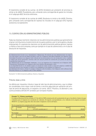 206J. J. Alcarria - ISBN: 978-84-691-1809-2 Contabilidad Financiera I - 2008/2009 - UJI
El tratamiento contable de las cuentas de «(41X). Acreedores por prestación de servicios» es
similar al de «(40X). Proveedores», pero utilizando como contrapartida de gastos los incluidos
en el subgrupo «(62). Servicios exteriores».
El tratamiento contable de las cuentas de «(44X). Deudores» es similar al de «(43X). Clientes»,
pero utilizando como contrapartida de ingresos los incluidos en el subgrupo «(75). Ingresos
accesorios a la explotación»
7.5. CUENTAS CON LAS ADMINISTRACIONES PÚBLICAS
Todas las empresas mantienen relaciones con las administraciones públicas que generalmente
originan contribuciones al sostenimiento de los gastos públicos y por lo tanto gastos y deudas
empresariales. En ocasiones las relaciones con las administraciones públicas generan ingresos
y créditos a favor de la empresa, como por ejemplo en el caso de subvenciones o en el caso de
devolución de impuestos.
a) Administraciones Locales (AALL): Ayuntamientos y Diputaciones. En relación con estas administraciones, las empre-
sas están sujetas a una serie de tributos periódicos como son: el Impuesto sobre Bienes Inmuebles (IBI), Impuesto sobre
Actividades Económicas (IAE), Impuesto sobre vehículos de tracción mecánica (IVTM o de circulación) y otros; y también
a tributos que gravan operaciones concretas como son: tasa por permiso de construcción, por permiso de apertura,
contribuciones especiales etc.
b) Administración de las Comunidades Autónomas (CCAA). Los impuestos de su competencia son el Impuesto sobre
Transmisiones Patrimoniales (ITP), Impuesto sobre Actos Jurídicos Documentados y otros.
c) La Seguridad Social (SS). Se satisfacen pagos en concepto de cargas sociales a cargo de la empresa y también las
retenciones que por estos conceptos se realicen a los trabajadores en sus nóminas (ver objetivo 6).
d) Administración Central, o Estado. Se satisface el Impuesto sobre Sociedades, el IRPF (Impuesto sobre la Renta de las
Personas Físicas) y el IVA (Impuesto sobre el Valor Añadido).
Ilustración 7.4. Administraciones públicas, tributos y impuestos
Tributos, tasas y otros
Los débitos por impuestos, tributos o tasas de todo tipo de administraciones, y que no deban
ser considerados como mayor coste de bienes o servicios adquiridos por aplicación del prin-
cipio de precio de adquisición, se cargarán a la cuenta «(631). Tributos» y se abonarán a una
cuenta acreedora «(475.X) H.P. acreedora por conceptos ﬁscales».
Ejemplo 7.5. Tributos municipales
La empresa Electrosol SA ha recibido el 15 de abril de 2000 comunicación del ayuntamiento de que se ha abierto el plazo de pago
voluntario para el impuesto de circulación de vehículos. El importe correspondientes a los vehículos de la empresa asciende a
400,00 €. La empresa paga diez días más tarde el impuesto a través del banco.
Por la recepción de la comunicación del ayuntamiento:
X 15/04/00 (631) Tributos
(475) H.P. acreedora por c.f.
400,00
400,00
Por el pago:
X 15/04/00 (631) Tributos
(475) H.P. acreedora por c.f.
400,00
400,00
 