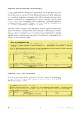 J. J. Alcarria - ISBN: 978-84-691-1809-2 Contabilidad Financiera I - 2008/2009 - UJI207
Retenciones practicadas a terceros cuenta de impuestos
En determinadas ocasiones reguladas por la ley, cuando la empresa satisface rendimientos
está obligada a retener a los perceptores unos porcentajes a cuenta de impuestos de estos
últimos. Por ejemplo, la retención por IRPF es obligatoria para los sueldos de los trabajadores
de la empresa, y el porcentaje se establece según el sueldo anual del trabajador (este aspecto
se tratará con más detalle en el epígrafe 6 siguiente). También es obligatoria la retención por
IRPF del 18% de los rendimientos para los rendimientos a satisfacer a profesionales (abogados,
asesores, arquitectos...) o cuando se satisfagan rendimientos de capital (intereses), en cuyo
caso la retención es del 15% del importe a pagar a los mismos.
La empresa actúa en estos casos como recaudadora de Hacienda, debiendo ingresar periódi-
camente los importes retenidos a cuenta de los perceptores de renta. La mayoría de empresas
realiza un ingreso trimestral de estas retenciones durante los meses de abril, julio, octubre y
enero de cada año. Las empresas grandes y otras realizan ingresos mensuales. Estos importes
retenidos, mientras no se pagan constituyen pasivos que se registran en la cuenta «(4751). H.P.
acreedora por retenciones practicadas».
Retenciones y pagos a cuenta de impuestos
Por su parte, las empresas también son objeto de retención en algunos de sus ingresos, en
particular en los ingresos ﬁnancieros. Los importes retenidos se registran en la cuenta «(473).
H.P. retenciones y pagos a cuenta».
Ejemplo 7.8. Retenciones practicadas
La empresa Electrosol SA ha recibido el 20 de abril de 2000 una factura por servicios jurídicos de su asesor por importe de 1.000
€ que satisface al contado. La empresa está obligada a retener un 18 % a cuenta del IRPF de dicho profesional. La factura está
sujeta al 16% de IVA.
Al ﬁnal del segundo trimestre del año presenta ante Hacienda la declaración de retenciones a terceros e ingresa 2.200,00 € en
los que se incluye la anterior retención y otras realizadas en el trimestre.
Por la recepción y pago de la factura con retención:
X 15/04/00 (623) Servicios de profesionales indptes
(473) H.P. IVA soportado
(572) Bancos c/c
(4751) H.P. acreedora retenciones
practicadas
1.000,00
160,00
980,00
180,00
Por la declaración y pago de retenciones trimestrales a Hacienda:
X 15/04/00 (4751) H.P. acreed. retenciones practicadas
(572) Bancos c/c.
2.200,00
2.200,00
Ejemplo 7.7. Retenciones realizadas sobre ingresos
La empresa Electrosol SA ha recibido el 3 de marzo de 2000 una comunicación bancaria en la que se le informa del devengo de
350 € en concepto de intereses de su cuenta. El banco ingresa dicho importe en la cuenta corriente, previa retención del 18 % a
cuenta del Impuesto sobre Sociedades.
X 03/03/00 (572) Bancos c/c
(473) H.P. retenciones y pagos a cuenta
(769) Otros Ingresos ﬁnancieros
287,00
63,00
350,00
 