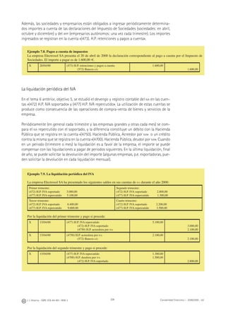 208J. J. Alcarria - ISBN: 978-84-691-1809-2 Contabilidad Financiera I - 2008/2009 - UJI
Además, las sociedades y empresarios están obligados a ingresar periódicamente determina-
dos importes a cuenta de las declaraciones del Impuesto de Sociedades (sociedades: en abril,
octubre y diciembre) y del IRPF (empresarios autónomos: una vez cada trimestre). Los importes
ingresados se registran en la cuenta «(473). H.P. retenciones y pagos a cuenta».
La liquidación periódica del IVA
En el tema 6 anterior, objetivo 5, se estudió el devengo y registro contable del IVA en las cuen-
tas «(472) H.P. IVA soportado» y (477) H.P. IVA repercutido». La utilización de estas cuentas se
produce como consecuencia de las operaciones de compra-venta de bienes y servicios de la
empresa.
Periódicamente (en general cada trimestre y las empresas grandes y otras cada mes) se com-
para el IVA repercutido con el soportado, y la diferencia constituye un débito con la Hacienda
Pública que se registra en la cuenta «(4750). Hacienda Pública, Acreedor por IVA» o un crédito
contra la misma que se registra en la cuenta «(4700). Hacienda Pública, deudor por IVA». Cuando
en un periodo (trimestre o mes) la liquidación es a favor de la empresa, el importe se puede
compensar con las liquidaciones a pagar de periodos siguientes. En la última liquidación, ﬁnal
de año, se puede solicitar la devolución del importe (algunas empresas, p.e. exportadoras, pue-
den solicitar la devolución en cada liquidación mensual).
Ejemplo 7.8. Pagos a cuenta de impuestos
La empresa Electrosol SA presenta el 20 de abril de 2000 la declaración correspondiente al pago a cuenta por el Impuesto de
Sociedades. El importe a pagar es de 1.600,00 €.
X 20/04/00 (473) H.P. retenciones y pagos a cuenta
(572) Bancos c/c
1.600,00
1.600,00
Ejemplo 7.9. La liquidación periódica del IVA
La empresa Electrosol SA ha presentado los siguientes saldos en sus cuentas de IVA durante el año 2000:
Primer trimestre:
(472) H.P. IVA soportado 3.000,00
(477) H.P. IVA repercutido 5.100,00
Segundo trimestre:
(472) H.P. IVA soportado 2.800,00
(477) H.P. IVA repercutido 1.300,00
Tercer trimestre:
(472) H.P. IVA soportado 6.400,00
(477) H.P. IVA repercutido 9.600,00
Cuarto trimestre:
(472) H.P. IVA soportado 2.200,00
(477) H.P. IVA repercutido 3.500,00
Por la liquidación del primer trimestre y pago si procede:
X 15/04/00 (477) H.P. IVA repercutido
(472) H.P. IVA soportado
(4750) H.P. acreedora por IVA
5.100,00
3.000,00
2.100,00
X 15/04/00 (4750) H.P. acreedora por IVA
(572) Bancos c/c
2.100,00
2.100,00
Por la liquidación del segundo trimestre y pago si procede:
X 15/04/00 (477) H.P. IVA repercutido
(4700) H.P. deudora por IVA
(472) H.P. IVA soportado
1.300,00
1.500,00
2.800,00
 