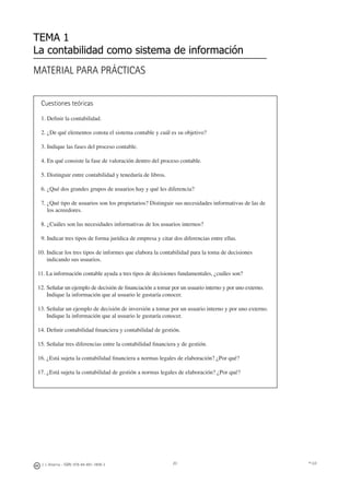 © UJI20
MATERIAL PARA PRÁCTICAS
TEMA 1
La contabilidad como sistema de información
Cuestiones teóricas
1. Deﬁnir la contabilidad.
2. ¿De qué elementos consta el sistema contable y cuál es su objetivo?
3. Indique las fases del proceso contable.
4. En qué consiste la fase de valoración dentro del proceso contable.
5. Distinguir entre contabilidad y teneduría de libros.
6. ¿Qué dos grandes grupos de usuarios hay y qué les diferencia?
7. ¿Qué tipo de usuarios son los propietarios? Distinguir sus necesidades informativas de las de
los acreedores.
8. ¿Cuáles son las necesidades informativas de los usuarios internos?
9. Indicar tres tipos de forma jurídica de empresa y citar dos diferencias entre ellas.
10. Indicar los tres tipos de informes que elabora la contabilidad para la toma de decisiones
indicando sus usuarios.
11. La información contable ayuda a tres tipos de decisiones fundamentales, ¿cuáles son?
12. Señalar un ejemplo de decisión de ﬁnanciación a tomar por un usuario interno y por uno externo.
Indique la información que al usuario le gustaría conocer.
13. Señalar un ejemplo de decisión de inversión a tomar por un usuario interno y por uno externo.
Indique la información que al usuario le gustaría conocer.
14. Deﬁnir contabilidad ﬁnanciera y contabilidad de gestión.
15. Señalar tres diferencias entre la contabilidad ﬁnanciera y de gestión.
16. ¿Está sujeta la contabilidad ﬁnanciera a normas legales de elaboración? ¿Por qué?
17. ¿Está sujeta la contabilidad de gestión a normas legales de elaboración? ¿Por qué?
J. J. Alcarria - ISBN: 978-84-691-1809-2
 