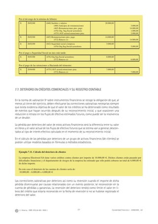 J. J. Alcarria - ISBN: 978-84-691-1809-2 Contabilidad Financiera I - 2008/2009 - UJI211
Por el devengo de la nómina de febrero:
X 28/02/00 (640) Sueldos y salarios
(460) Anticipos de remuneraciones
(465) Remuneraciones ptes. pago
(476) Org. Seg.Social acreedores
(4751) H.P. acreed.retenciones prac.
20.000,00
3.000,00
14.000,00
1.000,00
2.000,00
X 28/02/00 (465) Remuneraciones ptes. pago
(572) Bancos c/c
14.000,00
14.000,00
X 28/02/00 (642) Seguridad social c/empresa
(476) Org.Seg.Social acreedores
5.000,00
5.000,00
Por el pago a Seguridad Social un mes más tarde:
X 30/03/00 (476) Org.Seg.Social acreedores
(572) Bancos c/c
6.000,00
6.000,00
Por el pago de las retenciones a Hacienda del trimestre:
X 20/04/00 (4751) H.P. acreed.retenciones prac.
(572) Bancos c/c
7.000,00
7.000,00
7.7. DETERIORO EN CRÉDITOS COMERCIALES Y SU REGISTRO CONTABLE
En la norma de valoración 9ª sobre instrumentos ﬁnancieros se recoge la obligación de que, al
menos al cierre del ejercicio, deben efectuarse las correcciones valorativas necesarias siempre
que exista evidencia objetiva de que el valor de los créditos se ha deteriorado como resultado
de eventos que hayan ocurrido después de su reconocimiento inicial, y que ocasionen una
reducción o retraso en los ﬂujos de efectivo estimados futuros, como puede ser la insolvencia
de un deudor.
La pérdida por deterioro del valor de estos activos ﬁnancieros será la diferencia entre su valor
en libros y el valor actual de los ﬂujos de efectivo futuros que se estima van a generar, descon-
tados al tipo de interés efectivo calculado en el momento de su reconocimiento inicial.
En el cálculo de las pérdidas por deterioro de un grupo de activos ﬁnancieros (de clientes) se
podrán utilizar modelos basados en fórmulas o métodos estadísticos.
Las correcciones valorativas por deterioro así como su reversión cuando el importe de dicha
pérdida disminuyese por causas relacionadas con un evento posterior, se reconocerán en la
cuenta de pérdidas y ganancias. La reversión del deterioro tendrá como límite el valor en li-
bros del crédito que estaría reconocido en la fecha de reversión si no se hubiese registrado el
deterioro del valor.
Ejemplo 7.11. Cálculo del deterioro de clientes
La empresa Electrosol SA tiene varios créditos contra clientes por importe de 10.000,00 €. Dichos clientes están pasando por
diﬁcultades ﬁnancieras y el departamento de riesgos de la empresa ha estimado que sólo podrá cobrarse un total de 6.000,00 €
de dicho importe.
En este caso el deterioro de las cuentas de clientes sería de:
10.000,00 – 6.000,00 = 4.000,00 €
 