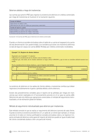 212J. J. Alcarria - ISBN: 978-84-691-1809-2 Contabilidad Financiera I - 2008/2009 - UJI
Deterioro debido a riesgo de insolvencias
Las cuentas que prevé el PGC para registrar la existencia de deterioro en créditos comerciales
por riesgo de insolvencias se muestran en la ilustración siguiente.
Cuentas de Balance
(436) Clientes de dudoso cobro
(490) Deterioro de valor de créditos por operaciones comerciales
Cuentas de ingresos y gastos
(650) Pérdidas de créditos comerciales incobrables
(694) Pérdidas por deterioro de créditos comerciales
(794) Reversión del deterioro de créditos comerciales
Ilustración 7.8 Cuentas del PGC para el deterioro de créditos comerciales
Cuando un cliente se considere de dudoso cobro el saldo de su cuenta se traspasará a la cuenta
de esta denominación. Con posterioridad, si se considera que existe una insolvencia deﬁnitiva
se dará de baja con cargo a la cuenta «(650). Pérdidas por créditos comerciales incobrables».
La existencia de deterioro en los saldos de clientes debido a insolvencias conlleva que deban
registrarse simultáneamente el gasto o pérdida debido a dicho deterioro.
Existen dos procedimientos contables para el registro de las pérdidas por riesgos de insol-
vencias que vienen explicados en el funcionamiento previsto en el PGC para la cuenta «490.
Deterioro de valor de créditos por operaciones comerciales»: el método del seguimiento indivi-
dualizado y el de estimación global de fallidos.
Método de seguimiento individualizado para deterioro por insolvencias
Este método consiste en que se realiza un seguimiento del deterioro concreto de cada cliente.
Cuando se estima la existencia de deterioro en un saldo de un cliente (por ejemplo un retraso
anormal en el cobro sin motivo justiﬁcado) se considera de dudoso cobro y se registra el im-
porte estimado del deterioro como gasto (el importe del deterioro puede ser igual al saldo total
del cliente considerado dudoso o bien una parte del mismo).
Ejemplo 7.13. Registro de clientes dudosos
Siguiendo con el ejemplo 7.11 anterior:
• Registrar la consideración de los clientes como de dudoso cobro.
• Suponer que, más tarde, de los clientes anteriores se logra cobrar 4.000,00€ y que el resto se considera deﬁnitivamente inco-
brable.
Por la consideración de clientes dudosos, y por el importe total debido:
X X (436) Clientes de dudoso cobro
(430) Clientes
10.000,00
10.000,00
Por la resolución deﬁnitiva de los créditos:
X X (650) Pérdidas de créditos comerciales incobrables
(572) Bancos c/c
(436) Clientes de dudoso cobro
6.000,00
4.000,00
10.000,00
 