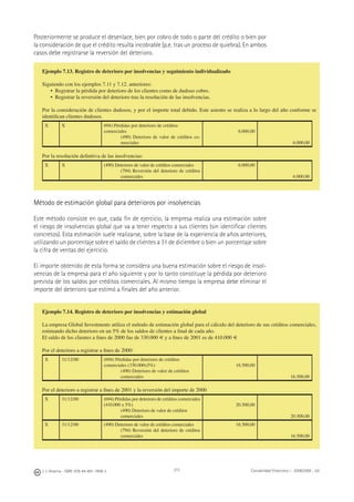 J. J. Alcarria - ISBN: 978-84-691-1809-2 Contabilidad Financiera I - 2008/2009 - UJI213
Posteriormente se produce el desenlace, bien por cobro de todo o parte del crédito o bien por
la consideración de que el crédito resulta incobrable (p.e. tras un proceso de quiebra). En ambos
casos debe registrarse la reversión del deterioro.
Método de estimación global para deterioros por insolvencias
Este método consiste en que, cada ﬁn de ejercicio, la empresa realiza una estimación sobre
el riesgo de insolvencias global que va a tener respecto a sus clientes (sin identiﬁcar clientes
concretos). Esta estimación suele realizarse, sobre la base de la experiencia de años anteriores,
utilizando un porcentaje sobre el saldo de clientes a 31 de diciembre o bien un porcentaje sobre
la cifra de ventas del ejercicio.
El importe obtenido de esta forma se considera una buena estimación sobre el riesgo de insol-
vencias de la empresa para el año siguiente y por lo tanto constituye la pérdida por deterioro
prevista de los saldos por créditos comerciales. Al mismo tiempo la empresa debe eliminar el
importe del deterioro que estimó a ﬁnales del año anterior.
Ejemplo 7.13. Registro de deterioro por insolvencias y seguimiento individualizado
Siguiendo con los ejemplos 7.11 y 7.12. anteriores:
• Registrar la pérdida por deterioro de los clientes como de dudoso cobro.
• Registrar la reversión del deterioro tras la resolución de las insolvencias.
Por la consideración de clientes dudosos, y por el importe total debido. Este asiento se realiza a lo largo del año conforme se
identiﬁcan clientes dudosos.
X X 694) Pérdidas por deterioro de créditos
comerciales
(490) Deterioro de valor de créditos co-
merciales
6.000,00
6.000,00
Por la resolución deﬁnitiva de las insolvencias:
X X (490) Deterioro de valor de créditos comerciales
(794) Reversión del deterioro de créditos
comerciales
6.000,00
6.000,00
Ejemplo 7.14. Registro de deterioro por insolvencias y estimación global
La empresa Global Investments utiliza el método de estimación global para el cálculo del deterioro de sus créditos comerciales,
estimando dicho deterioro en un 5% de los saldos de clientes a ﬁnal de cada año.
El saldo de los clientes a ﬁnes de 2000 fue de 330.000 € y a ﬁnes de 2001 es de 410.000 €
Por el deterioro a registrar a ﬁnes de 2000:
X 31/12/00 (694) Pérdidas por deterioro de créditos
comerciales (330.000x5%)
(490) Deterioro de valor de créditos
comerciales
16.500,00
16.500,00
Por el deterioro a registrar a ﬁnes de 2001 y la reversión del importe de 2000
X 31/12/00 (694) Pérdidas por deterioro de créditos comerciales
(410.000 x 5%)
(490) Deterioro de valor de créditos
comerciales
20.500,00
20.500,00
X 31/12/00 (490) Deterioro de valor de créditos comerciales
(794) Reversión del deterioro de créditos
comerciales
16.500,00
16.500,00
 