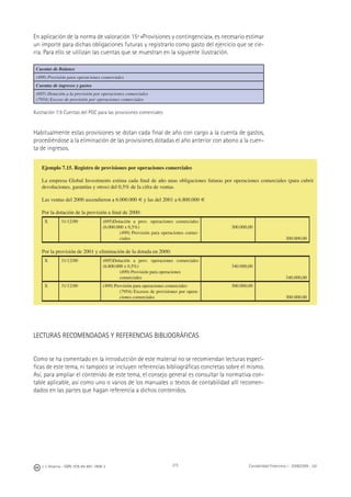 J. J. Alcarria - ISBN: 978-84-691-1809-2 Contabilidad Financiera I - 2008/2009 - UJI215
En aplicación de la norma de valoración 15ª «Provisiones y contingencias», es necesario estimar
un importe para dichas obligaciones futuras y registrarlo como gasto del ejercicio que se cie-
rra. Para ello se utilizan las cuentas que se muestran en la siguiente ilustración.
Cuentas de Balance
(499) Provisión para operaciones comerciales
Cuentas de ingresos y gastos
(695) Dotación a la provisión por operaciones comerciales
(7954) Exceso de provisión por operaciones comerciales
Ilustración 7.9 Cuentas del PGC para las provisiones comerciales
Habitualmente estas provisiones se dotan cada ﬁnal de año con cargo a la cuenta de gastos,
procediéndose a la eliminación de las provisiones dotadas el año anterior con abono a la cuen-
ta de ingresos.
LECTURAS RECOMENDADAS Y REFERENCIAS BIBLIOGRÁFICAS
Como se ha comentado en la introducción de este material no se recomiendan lecturas especí-
ﬁcas de este tema, ni tampoco se incluyen referencias bibliográﬁcas concretas sobre el mismo.
Así, para ampliar el contenido de este tema, el consejo general es consultar la normativa con-
table aplicable, así como uno o varios de los manuales o textos de contabilidad allí recomen-
dados en las partes que hagan referencia a dichos contenidos.
Ejemplo 7.15. Registro de provisiones por operaciones comerciales
La empresa Global Investments estima cada ﬁnal de año unas obligaciones futuras por operaciones comerciales (para cubrir
devoluciones, garantías y otros) del 0,5% de la cifra de ventas.
Las ventas del 2000 ascendieron a 6.000.000 € y las del 2001 a 6.800.000 €
Por la dotación de la provisión a ﬁnal de 2000:
X 31/12/00 (695)Dotación a prov. operaciones comerciales
(6.000.000 x 0,5%)
(499) Provisión para operaciones comer-
ciales
300.000,00
300.000,00
Por la provisión de 2001 y eliminación de la dotada en 2000:
X 31/12/00 (695)Dotación a prov. operaciones comerciales
(6.800.000 x 0,5%)
(499) Provisión para operaciones
comerciales
340.000,00
340.000,00
X 31/12/00 (499) Provisión para operaciones comerciales
(7954) Excesos de provisiones por opera-
ciones comerciales
300.000,00
300.000,00
 