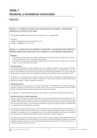 216J. J. Alcarria - ISBN: 978-84-691-1809-2 Contabilidad Financiera I - 2008/2009 - UJI
ANEXOS
TEMA 7
Deudores y acreedores comerciales
ANEXO A.7.1 CUADRO DE CUENTAS DEL PGC RELATIVO A DEUDORES Y ACREEDORES
COMERCIALES VISTAS EN ESTE TEMA.
Ver el cuadro el Cuadro de Cuentas del PGC o el Anexo A.5.1. y en particular:
• Grupo 4
• Grupo 6. Subgrupos 61, 62, 63, 64, 65, 66 y 69
• Grupo 7. Subrupos 70, 72, 75 y 79
ANEXO A.7.2 EXTRACTO DE LAS NORMAS DE REGISTRO Y VALORACIÓN PARA CRÉDITOS Y
DÉBITOS COMERCIALES (INCLUIDAS EN LA NORMA 9ª INSTRUMENTOS FINANCIEROS)
Deﬁnición
• Los créditos por operaciones comerciales son aquellos activos ﬁnancieros que se originan por la venta de
bienes y la prestación de servicios por parte de la empresa.
• Los débitos por operaciones comerciales, aquellos pasivos ﬁnancieros que se originan en la compra de
bienes y servicios por parte de la empresa.
Valoración inicial
Se valorarán inicialmente por su valor razonable, que, salvo evidencia en contrario, será el precio de la transac-
ción, que equivaldrá al valor razonable de la contraprestación entregada (créditos) o recibida (débitos), más (cré-
ditos) o menos (débitos) los gastos de transacción que les sean directamente atribuibles, salvo que se opte por la
imputación de estos gastos a la cuenta de pérdidas y ganancias en el momento de su reconocimiento inicial.
No obstante, si su vencimiento no es superior a un año, no tienen interés contractual y la actualización de ﬂujos
de efectivo no es signiﬁcativa meses se podrán valorar por su valor nominal. También se podrán valorar por su
nominal los anticipos y créditos concedidos al personal.
Valoración posterior
Se valorarán por su coste amortizado. Los intereses devengados se contabilizarán en la cuenta de pérdidas y
ganancias, aplicando el método del tipo de interés efectivo. En caso de no estar concretado el tipo de interés
efectivo, se utilizará el tipo de interés de mercado para operaciones similares.
No obstante, si se valoraron inicialmente por su valor nominal, se continuarán valorando por dicho importe.
Deterioro del valor en créditos comerciales
Al menos al cierre del ejercicio, deberán efectuarse las correcciones valorativas necesarias siempre que exista
evidencia objetiva de que el valor de los créditos o de un grupo de créditos con similares características de riesgo
valorados colectivamente, se ha deteriorado como resultado de uno o más eventos que hayan ocurrido después
de su reconocimiento inicial, y que ocasionen una reducción o retraso en los ﬂujos de efectivo estimados futu-
ros, como puede ser la insolvencia de un deudor.
La pérdida por deterioro del valor de estos activos ﬁnancieros será la diferencia entre su valor en libros y el
valor actual de los ﬂujos de efectivo futuros que se estima van a generar, descontados al tipo de interés efectivo
calculado en el momento de su reconocimiento inicial. En el cálculo de pérdidas por deterioro de un grupo de
activos ﬁnancieros se podrán utilizar modelos basados en fórmulas o métodos estadísticos.
Las correcciones valorativas por deterioro así como su reversión cuando el importe de dicha pérdida disminuyese
por causas relacionadas con un evento posterior, se reconocerán en la cuenta de pérdidas y ganancias. La reversión
del deterioro tendrá como límite el valor en libros del crédito que estaría reconocido en la fecha de reversión si no
se hubiese registrado el deterioro del valor.
 