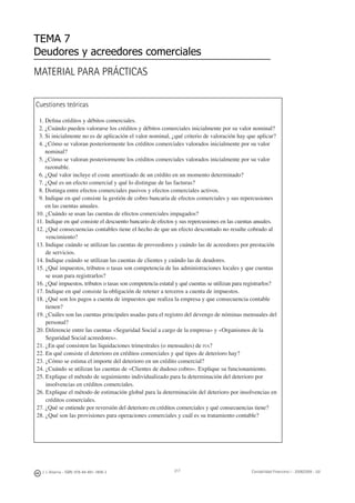 J. J. Alcarria - ISBN: 978-84-691-1809-2 Contabilidad Financiera I - 2008/2009 - UJI
MATERIAL PARA PRÁCTICAS
TEMA 7
Deudores y acreedores comerciales
Cuestiones teóricas
1. Deﬁna créditos y débitos comerciales.
2. ¿Cuándo pueden valorarse los créditos y débitos comerciales inicialmente por su valor nominal?
3. Si inicialmente no es de aplicación el valor nominal, ¿qué criterio de valoración hay que aplicar?
4. ¿Cómo se valoran posteriormente los créditos comerciales valorados inicialmente por su valor
nominal?
5. ¿Cómo se valoran posteriormente los créditos comerciales valorados inicialmente por su valor
razonable.
6. ¿Qué valor incluye el coste amortizado de un crédito en un momento determinado?
7. ¿Qué es un efecto comercial y qué lo distingue de las facturas?
8. Distinga entre efectos comerciales pasivos y efectos comerciales activos.
9. Indique en qué consiste la gestión de cobro bancaria de efectos comerciales y sus repercusiones
en las cuentas anuales.
10. ¿Cuándo se usan las cuentas de efectos comerciales impagados?
11. Indique en qué consiste el descuento bancario de efectos y sus repercusiones en las cuentas anuales.
12. ¿Qué consecuencias contables tiene el hecho de que un efecto descontado no resulte cobrado al
vencimiento?
13. Indique cuándo se utilizan las cuentas de proveedores y cuándo las de acreedores por prestación
de servicios.
14. Indique cuándo se utilizan las cuentas de clientes y cuándo las de deudores.
15. ¿Qué impuestos, tributos o tasas son competencia de las administraciones locales y que cuentas
se usan para registrarlos?
16. ¿Qué impuestos, tributos o tasas son competencia estatal y qué cuentas se utilizan para registrarlos?
17. Indique en qué consiste la obligación de retener a terceros a cuenta de impuestos.
18. ¿Qué son los pagos a cuenta de impuestos que realiza la empresa y que consecuencia contable
tienen?
19. ¿Cuáles son las cuentas principales usadas para el registro del devengo de nóminas mensuales del
personal?
20. Diferencie entre las cuentas «Seguridad Social a cargo de la empresa» y «Organismos de la
Seguridad Social acreedores».
21. ¿En qué consisten las liquidaciones trimestrales (o mensuales) de IVA?
22. En qué consiste el deterioro en créditos comerciales y qué tipos de deterioro hay?
23. ¿Cómo se estima el importe del deterioro en un crédito comercial?
24. ¿Cuándo se utilizan las cuentas de «Clientes de dudoso cobro». Explique su funcionamiento.
25. Explique el método de seguimiento individualizado para la determinación del deterioro por
insolvencias en créditos comerciales.
26. Explique el método de estimación global para la determinación del deterioro por insolvencias en
créditos comerciales.
27. ¿Qué se entiende por reversión del deterioro en créditos comerciales y qué consecuencias tiene?
28. ¿Qué son las provisiones para operaciones comerciales y cuál es su tratamiento contable?
217
 