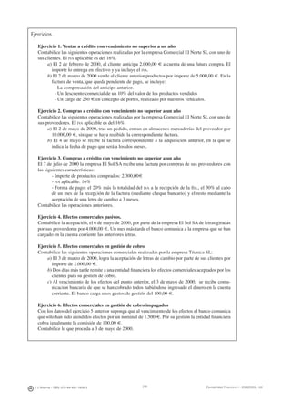 218J. J. Alcarria - ISBN: 978-84-691-1809-2 Contabilidad Financiera I - 2008/2009 - UJI
Ejercicios
Ejercicio 1. Ventas a crédito con vencimiento no superior a un año
Contabilice las siguientes operaciones realizadas por la empresa Comercial El Norte SL con uno de
sus clientes. El IVA aplicable es del 16%.
a) El 2 de febrero de 2000, el cliente anticipa 2.000,00 € a cuenta de una futura compra. El
importe lo entrega en efectivo y ya incluye el IVA.
b) El 2 de marzo de 2000 vende al cliente anterior productos por importe de 5.000,00 €. En la
factura de venta, que queda pendiente de pago, se incluye:
- La compensación del anticipo anterior.
- Un descuento comercial de un 10% del valor de los productos vendidos
- Un cargo de 250 € en concepto de portes, realizado por nuestros vehículos.
Ejercicio 2. Compras a crédito con vencimiento no superior a un año
Contabilice las siguientes operaciones realizadas por la empresa Comercial El Norte SL con uno de
sus proveedores. El IVA aplicable es del 16%.
a) El 2 de mayo de 2000, tras un pedido, entran en almacenes mercaderías del proveedor por
10.000,00 €, sin que se haya recibido la correspondiente factura.
b) El 4 de mayo se recibe la factura correspondiente a la adquisición anterior, en la que se
indica la fecha de pago que será a los dos meses.
Ejercicio 3. Compras a crédito con vencimiento no superior a un año
El 7 de julio de 2000 la empresa El Sol SA recibe una factura por compras de sus proveedores con
las siguientes características:
- Importe de productos comprados: 2.300,00€
- IVA aplicable: 16%
- Forma de pago: el 20% más la totalidad del IVA a la recepción de la fra., el 30% al cabo
de un mes de la recepción de la factura (mediante cheque bancario) y el resto mediante la
aceptación de una letra de cambio a 3 meses.
Contabilice las operaciones anteriores.
Ejercicio 4. Efectos comerciales pasivos.
Contabilice la aceptación, el 6 de mayo de 2000, por parte de la empresa El Sol SA de letras giradas
por sus proveedores por 4.000,00 €. Un mes más tarde el banco comunica a la empresa que se han
cargado en la cuenta corriente las anteriores letras.
Ejercicio 5. Efectos comerciales en gestión de cobro
Contabilice las siguientes operaciones comerciales realizadas por la empresa Técnica SL:
a) El 3 de marzo de 2000, logra la aceptación de letras de cambio por parte de sus clientes por
importe de 2.000,00 €.
b) Dos días más tarde remite a una entidad ﬁnanciera los efectos comerciales aceptados por los
clientes para su gestión de cobro.
c) Al vencimiento de los efectos del punto anterior, el 3 de mayo de 2000, se recibe comu-
nicación bancaria de que se han cobrado todos habiéndose ingresado el dinero en la cuenta
corriente. El banco carga unos gastos de gestión del 100,00 €.
Ejercicio 6. Efectos comerciales en gestión de cobro impagados
Con los datos del ejercicio 5 anterior suponga que al vencimiento de los efectos el banco comunica
que sólo han sido atendidos efectos por un nominal de 1.500 €. Por su gestión la entidad ﬁnanciera
cobra igualmente la comisión de 100,00 €.
Contabilice lo que proceda a 3 de mayo de 2000.
 