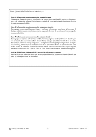 Casos (para resolución individual o en grupo)
Caso 1. Información económico-contable para un inversor
Suponga que dispone de recursos económicos y se le presenta la posibilidad de invertir en dos empre-
sas A y B. Indique qué información, económica-contable, le gustaría disponer de las mismas al objeto
de poder tomar una decisión.
Caso 2. Información económico-contable para un prestamista
Suponga que es una entidad ﬁnanciera (banco) y recibe una solicitud para un préstamo de la empresa C.
Indique qué información, económica-contable, le gustaría disponer de las mismas al objeto de poder
tomar una decisión.
Caso 3. Información económico-contable para un directivo
Suponga que es directivo de la empresa Ford, la cuál tiene empresas ﬁliales (fábricas) en distintos paí-
ses del mundo. Los accionistas de Ford desean obtener la mayor rentabilidad posible de su inversión.
El sector del automóvil es muy competitivo y la empresa siente una gran presión por parte de empre-
sas coreanas y japonesas que ha hecho descender dicha rentabilidad. Piense en qué información sobre
dichas ﬁliales, de naturaleza económica-contable, debería tomar en consideración al objeto de poder
tomar decisiones relativas al cierre de fábricas, y/o la ampliación de fábricas, en los distintos países.
Caso 4. Información para un directivo distinta de la económico-contable
En relación al caso 3 anterior piense qué otras consideraciones (no económico-contables) habría que
tener en cuenta para tomar las decisiones.
J. J. Alcarria - ISBN: 978-84-691-1809-2 Contabilidad Financiera I - 2008/2009 - UJI21
 