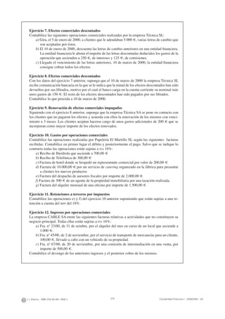 J. J. Alcarria - ISBN: 978-84-691-1809-2 Contabilidad Financiera I - 2008/2009 - UJI219
Ejercicio 7. Efectos comerciales descontados
Contabilice las siguientes operaciones comerciales realizadas por la empresa Técnica SL:
a) Gira, el 5 de enero de 2000, a clientes que le adeudaban 5.000 €, varias letras de cambio que
son aceptadas por éstos.
b) El 10 de enero de 2000, descuenta las letras de cambio anteriores en una entidad ﬁnanciera.
La entidad ﬁnanciera le abona el importe de las letras descontadas deducidos los gastos de la
operación que ascienden a 250 €, de intereses y 125 €, de comisiones.
c) Llegado el vencimiento de las letras anteriores, 10 de marzo de 2000, la entidad ﬁnanciera
consigue cobrar todos los efectos.
Ejercicio 8. Efectos comerciales descontados
Con los datos del ejercicio 7 anterior, suponga que el 10 de marzo de 2000 la empresa Técnica SL
recibe comunicación bancaria en la que se le indica que la mitad de los efectos descontados han sido
devueltos por sus librados, motivo por el cual el banco carga en la cuenta corriente su nominal más
unos gastos de 150 €. El resto de los efectos descontados han sido pagados por sus librados.
Contabilice lo que proceda a 10 de marzo de 2000.
Ejercicio 9. Renovación de efectos comerciales impagados
Siguiendo con el ejercicio 8 anterior, suponga que la empresa Técnica SA se pone en contacto con
los clientes que no pagaron los efectos y acuerda con ellos la renovación de los mismos con venci-
miento a 3 meses. Los clientes aceptan hacerse cargo de unos gastos adicionales de 200 € que se
incorporan como mayor importe de los efectos renovados.
Ejercicio 10. Gastos por operaciones comerciales
Contabilice las operaciones realizadas por Papelería El Martillo SL según las siguientes facturas
recibidas. Contabilice en primer lugar el débito y posteriormente el pago. Salvo que se indique lo
contrario todas las operaciones están sujetas a IVA 16%:
a) Recibo de Iberdrola que asciende a 700,00 €
b) Recibo de Telefónica de 300,00 €
c) Factura de hotel donde se hospedó un representante comercial por valor de 200,00 €
d) Factura de 10.000,00 € por un servicio de catering organizado en la fábrica para presentar
a clientes los nuevos productos
e) Factura del despacho de asesores ﬁscales por importe de 2.000,00 €
f) Factura de 300 € de un agente de la propiedad inmobiliaria por una tasación realizada.
g) Factura del alquiler mensual de una oﬁcina por importe de 1.500,00 €
Ejercicio 11. Retenciones a terceros por impuestos
Contabilice las operaciones e) y f) del ejercicio 10 anterior suponiendo que están sujetas a una re-
tención a cuenta del IRPF del 18%.
Ejercicio 12. Ingresos por operaciones comerciales
La empresa CABLE SA emite las siguientes facturas relativas a actividades que no constituyen su
negocio principal. Todas ellas están sujetas a IVA 16%:
a) Fra. nº 23/00, de 31 de octubre, por el alquiler del mes en curso de un local que asciende a
1.000 €.
b) Fra. nº 45/00, de 2 de noviembre, por el servicio de transporte de mercancías para un cliente,
100,00 €, llevado a cabo con un vehículo de su propiedad.
c) Fra. nº 67/00, de 20 de noviembre, por una comisión de intermediación en una venta, por
importe de 500,00 €.
Contabilice el devengo de los anteriores ingresos y el posterior cobro de los mismos.
 
