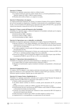 220J. J. Alcarria - ISBN: 978-84-691-1809-2 Contabilidad Financiera I - 2008/2009 - UJI
Ejercicio 13. Tributos
Contabilizar las siguientes operaciones relativas a tributos locales:
a) La empresa recibe por correo los recibos anuales del IAE y el IBI del ayuntamiento de su loca-
lidad por importe de 4.000 y 2.000 € respectivamente.
b) Presenta estos recibos al banco y se cargan en su cuenta.
Ejercicio 14. Retenciones a la empresa
La empresa profesional Arquitectos SL factura a la empresa Cerámica SA un total de 7.000,00 €
por servicios prestados de arquitectura. Contabilice lo que proceda en la contabilidad de Arquitec-
tos SL y en la de Cerámica SA sabiendo que la operación está sujeta a IVA del 16% y que procede
realizar una retención a cuenta del IRPF del 18% de lo facturado.
Ejercicio 15. Pagos a cuenta del Impuesto sobre Sociedades
Contabilice los siguientes pagos a cuenta del Impuesto de Sociedades realizados por la empresa
Energas SA durante el año 2000:
a) El 20 de abril de 2000, 2.100,00 €
b) El 20 de octubre de 2000, 1.600 €
c) El 20 de diciembre de 2000, 1.800 €
Ejercicio 16. Operaciones con IVA deducible y no deducible
Contabilice las siguientes operaciones realizadas por la empresa Papelería El Martillo SL:
a) Recibe la factura nº 18 de Talleres Rodríguez, por reparaciones de un vehículo de turismo
propiedad de la misma de 250,00 €, más el 16% de IVA, satisfecha mediante cheque bancario
(el IVA del 16% no deducible).
b) La empresa adquiere a un proveedor de Portugal mercancías para su venta por 2.000,00 €.
IVA deducible del 16%.
c) Recibe una factura de «Restaurante La Noche» por comida atención a clientes de 200 €, más
el 7% de IVA, satisfecha mediante cheque. El IVA no es deducible.
d) Factura de compra nº 1023 de Automóviles Rápidos SA de un Audi A4 para viajes del Direc-
tor general de 30.000 €, más el 16% de IVA. El IVA no es deducible.
Ejercicio 17. Operaciones intracomunitarias e IVA
Contabilice las siguientes operaciones intracomunitarias (IVA aplicable en su caso 16%).
a) La empresa Mno SA compra materias primas a Italia por 6.000 €.
b) Después de transformarlas exporta el producto terminado correspondiente a Alemania por
9.000 €.
Ejercicio 18. Importación con IVA
La empresa Alfa SA adquiere a una empresa americana mercancías para venta por 10.000€. Se
paga en la aduana el IVA de la operación (16%). Además se pagan 100 € por aranceles y 120 € por
honorarios agente de aduanas, importes que no están sujetos a IVA.
Ejercicio 19. Compra-Ventas y liquidación de IVA
Contabilice las siguientes operaciones realizadas por la empresa El Sol Naciente SA durante el
segundo trimestre de 2000 (todas las operaciones están sujetas a IVA 16%):
a) Vende a crédito mercancías por 5.000 €.
b) El cliente anterior satisface en efectivo su deuda, previo descuento del 5%, por pronto
pago.
c) Compra mercancías a crédito por 4.000 €, pagando 150 € de portes su cargo.
d) Posteriormente devuelve mercancías por 800 € debido a mala calidad. El importe resultante
se descuenta de la deuda con el proveedor.
e) Concede a los clientes descuentos por volumen de ventas semestral de 400 € El importe se
descuenta del importe que adeudan.
f) Vende mercancías en efectivo por 3.480 € (en dicho importe se incluye el IVA).
g) Liquidación del IVA correspondiente a las operaciones de este trimestre.
 
