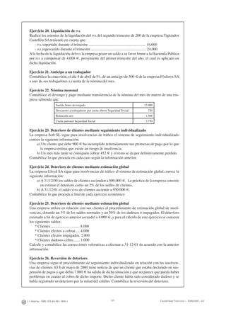 J. J. Alcarria - ISBN: 978-84-691-1809-2 Contabilidad Financiera I - 2008/2009 - UJI221
Ejercicio 20. Liquidación de IVA
Realice los asientos de la liquidación del IVA del segundo trimestre de 200 de la empresa Tapizados
Castellón SA teniendo en cuenta que:
- IVA soportado durante el trimestre ............................................................ 16.000
- IVA repercutido durante el trimestre .......................................................... 24.000
A la fecha de la liquidación del IVA la empresa posee un saldo a su favor frente a la Hacienda Pública
por IVA a compensar de 4.000 €, proveniente del primer trimestre del año, el cual es aplicado en
dicha liquidación.
Ejercicio 21. Anticipo a un trabajador
Contabilice la concesión, el día 4 de abril de 01, de un anticipo de 500 € de la empresa Fósforos SA
a uno de sus trabajadores a cuenta de la nómina del mes.
Ejercicio 22. Nómina mensual
Contabilice el devengo y pago mediante transferencia de la nómina del mes de marzo de una em-
presa sabiendo que:
Sueldo bruto devengado 12.000
Descuento a trabajadores por cuota obrera Seguridad Social 750
Retención IRPF 1.500
Cuota patronal Seguridad Social 2.750
Ejercicio 23. Deterioro de clientes mediante seguimiento individualizado
La empresa Soft SL sigue para insolvencias de tráﬁco el sistema de seguimiento individualizado
conoce la siguiente información:
a) Un cliente que debe 900 € ha incumplido reiteradamente sus promesas de pago por lo que
la empresa estima que existe un riesgo de insolvencia.
b) Un mes más tarde se consiguen cobrar 452 € y el resto se da por deﬁnitivamente perdido.
Contabilice lo que proceda en cada caso según la información anterior.
Ejercicio 24. Deterioro de clientes mediante estimación global
La empresa Lloyd SA sigue para insolvencias de tráﬁco el sistema de estimación global conoce la
siguiente información:
a) A 31/12/00 los saldos de clientes ascienden a 800.000 €. La práctica de la empresa consiste
en estimar el deterioro como un 2% de los saldos de clientes.
b) A 31/12/01 el saldo vivo de clientes asciende a 950.000 €.
Contabilice lo que proceda a ﬁnal de cada ejercicio económico
Ejercicio 25. Deterioro de clientes mediante estimación global
Una empresa utiliza en relación con sus clientes el procedimiento de estimación global de insol-
vencias, dotando un 3% de los saldos normales y un 50% de los dudosos o impagados. El deterioro
estimado a ﬁn de ejercicio anterior ascendió a 4.000 €, y para el cálculo de este ejercicio se conocen
los siguientes saldos:
* Clientes............................... 8.000
* Clientes efectos a cobrar..... 4.000
* Clientes efectos impagados. 2.000
* Clientes dudosos cobro....... 1.000
Calcule y contabilice las correcciones valorativas a efectuar a 31-12-01 de acuerdo con la anterior
información.
Ejercicio 26. Reversión de deterioro
Una empresa sigue el procedimiento de seguimiento individualizado en relación con las insolven-
cias de clientes. El 8 de mayo de 2000 tiene noticia de que un cliente que estaba declarado en sus-
pensión de pagos y que debía 7.000 € ha salido de dicha situación y que no parece que pueda haber
problemas en cuanto al cobro de dicho importe. Dicho cliente había sido considerado dudoso y se
había registrado un deterioro por la mitad del crédito. Contabilice la reversión del deterioro.
 